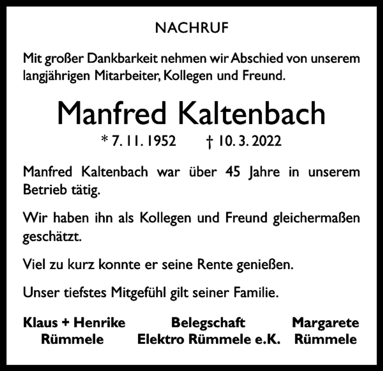 <p>NACHRUF<br />Mit großer Dankbarkeit nehmen wir Abschied von unserem<br />langjährigen Mitarbeiter, Kollegen und Freund.</p><p>Manfred Kaltenbach<br />* 7. 11. 1952 † 10. 3. 2022</p><p>Manfred Kaltenbach war über 45 Jahre in unserem<br />­Betrieb tätig.<br />Wir haben ihn als Kollegen und Freund gleichermaßen<br />geschätzt.<br />Viel zu kurz konnte er seine Rente genießen.<br />Unser tiefstes Mitgefühl gilt seiner Familie.<br />Klaus + Henrike<br />Belegschaft<br />Margarete<br />Rümmele<br />Elektro Rümmele e. K. Rümmele</p>