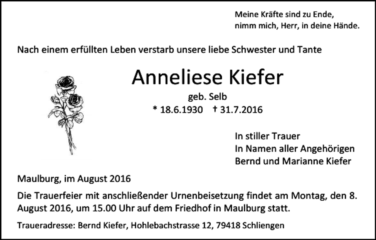 <p>Meine Kräfte sind zu Ende,<br />nimm mich, Herr, in deine Hände.</p><p>Nach einem erfüllten Leben verstarb unsere liebe Schwester und Tante</p><p>Anneliese Kiefer<br />geb. Selb<br />* 18.6.1930 † 31.7.2016<br />In stiller Trauer<br />In Namen aller Angehörigen<br />Bernd und Marianne Kiefer<br />Maulburg, im August 2016<br />Die Trauerfeier mit anschließender Urnenbeisetzung findet am Montag, den 8.<br />August 2016, um 15.00 Uhr auf dem Friedhof in Maulburg statt.<br />Traueradresse: Bernd Kiefer, Hohlebachstrasse 12, 79418 Schliengen</p>