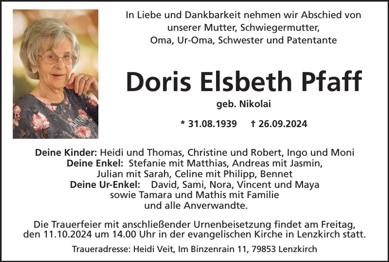 <p>In Liebe und Dankbarkeit nehmen wir Abschied von<br />unserer Mutter, Schwiegermutter,<br />Oma, Ur-Oma, Schwester und Patentante</p><p>Doris Elsbeth Pfaff<br />geb. Nikolai<br />* 31.08.1939</p><p>† 26.09.2024</p><p>Deine Kinder: Heidi und Thomas, Christine und Robert, Ingo und Moni<br />Deine Enkel: Stefanie mit Matthias, Andreas mit Jasmin,<br />Julian mit Sarah, Celine mit Philipp, Bennet<br />Deine Ur-Enkel: David, Sami, Nora, Vincent und Maya<br />sowie Tamara und Mathis mit Familie<br />und alle Anverwandte.<br />Die Trauerfeier mit anschließender Urnenbeisetzung findet am Freitag,<br />den 11.10.2024 um 14.00 Uhr in der evangelischen Kirche in Lenzkirch statt.<br />Traueradresse: Heidi Veit, Im Binzenrain 11, 79853 Lenzkirch</p>