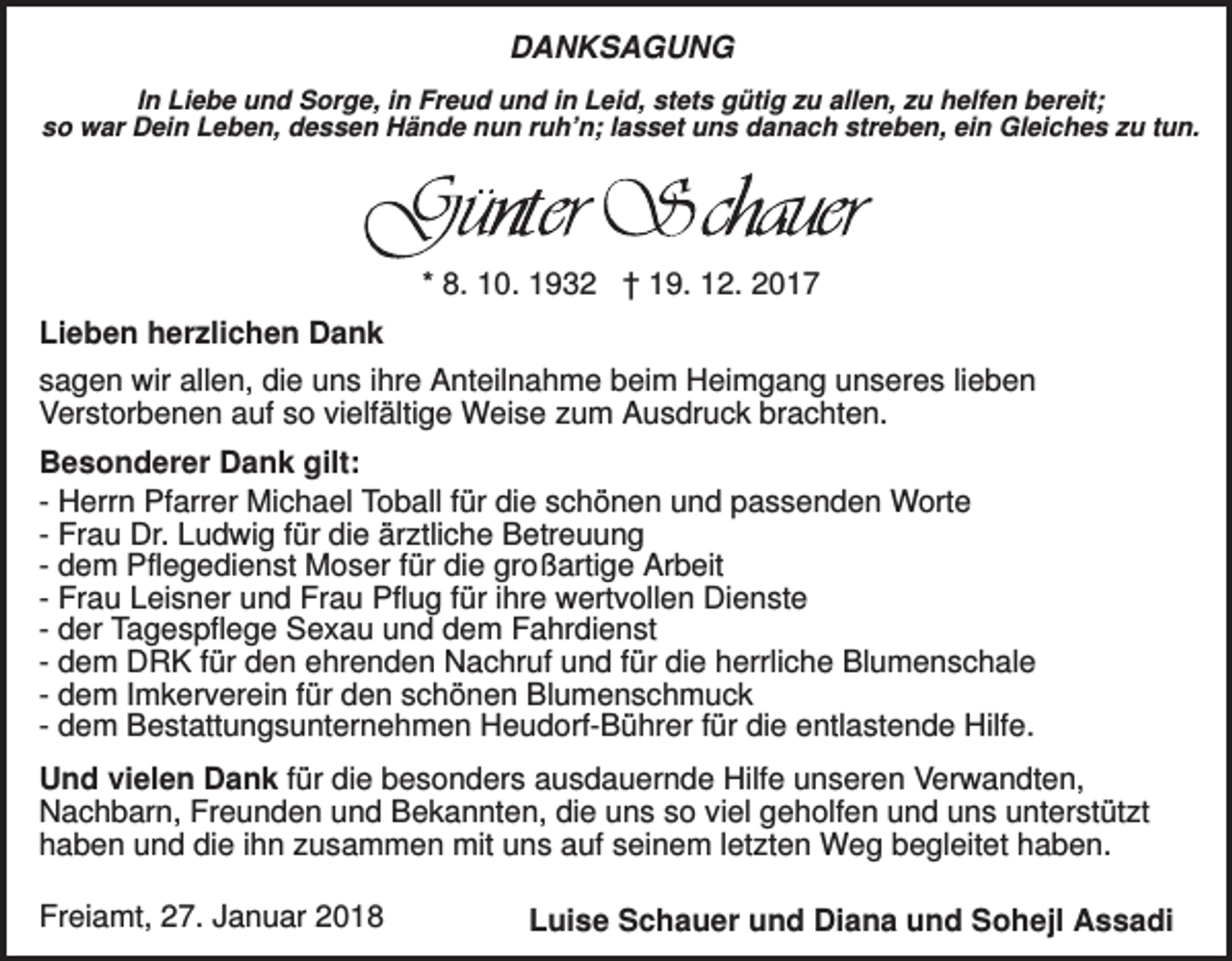 <p>DANKSAGUNG<br />In Liebe und Sorge, in Freud und in Leid, stets gütig zu allen, zu helfen bereit;<br />so war Dein Leben, dessen Hände nun ruh’n; lasset uns danach streben, ein Gleiches zu tun.</p><p>* 8. 10. 1932 † 19. 12. 2017<br />Lieben herzlichen Dank<br />sagen wir allen, die uns ihre Anteilnahme beim Heimgang unseres lieben<br />Verstorbenen auf so vielfältige Weise zum Ausdruck brachten.<br />Besonderer Dank gilt:<br />- Herrn Pfarrer Michael Toball für die schönen und passenden Worte<br />- Frau Dr. Ludwig für die ärztliche Betreuung<br />- dem Pflegedienst Moser für die großartige Arbeit<br />- Frau Leisner und Frau Pflug für ihre wertvollen Dienste<br />- der Tagespflege Sexau und dem Fahrdienst<br />- dem DRK für den ehrenden Nachruf und für die herrliche Blumenschale<br />- dem Imkerverein für den schönen Blumenschmuck<br />- dem Bestattungsunternehmen Heudorf-Bührer für die entlastende Hilfe.<br />Und vielen Dank für die besonders ausdauernde Hilfe unseren Verwandten,<br />Nachbarn, Freunden und Bekannten, die uns so viel geholfen und uns unterstützt<br />haben und die ihn zusammen mit uns auf seinem letzten Weg begleitet haben.<br />Freiamt, 27. Januar 2018</p><p>Luise Schauer und Diana und Sohejl Assadi</p>