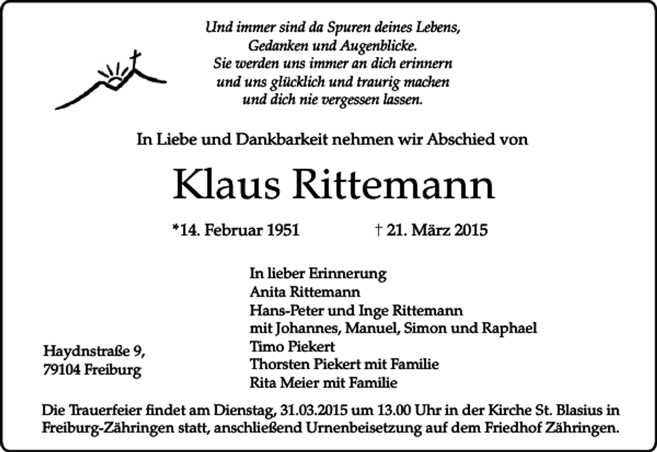 <p>Und immer sind da Spuren deines Lebens,<br />Gedanken und Augenblicke.<br />Sie werden uns immer an dich erinnern<br />und uns glücklich und traurig machen<br />und dich nie vergessen lassen.</p><p>In Liebe und Dankbarkeit nehmen wir Abschied von</p><p>Klaus Rittemann<br />*14. Februar 1951</p><p>Haydnstraße 9,<br />79104 Freiburg</p><p>21. März 2015</p><p>In lieber Erinnerung<br />Anita Rittemann<br />Hans-Peter und Inge Rittemann<br />mit Johannes, Manuel, Simon und Raphael<br />Timo Piekert<br />Thorsten Piekert mit Familie<br />Rita Meier mit Familie</p><p>Die Trauerfeier findet am Dienstag, 31.03.2015 um 13.00 Uhr in der Kirche St. Blasius in<br />Freiburg-Zähringen statt, anschließend Urnenbeisetzung auf dem Friedhof Zähringen.</p>