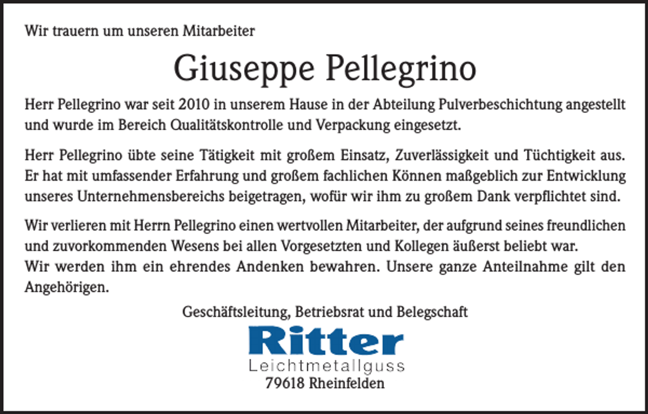 <p>Wir trauern um unseren Mitarbeiter</p><p>Giuseppe Pellegrino<br />Herr Pellegrino war seit 2010 in unserem Hause in der Abteilung Pulverbeschichtung angestellt<br />und wurde im Bereich Qualitätskontrolle und Verpackung eingesetzt.<br />Herr Pellegrino übte seine Tätigkeit mit großem Einsatz, Zuverlässigkeit und Tüchtigkeit aus.<br />Er hat mit umfassender Erfahrung und großem fachlichen Können maßgeblich zur Entwicklung<br />unseres Unternehmensbereichs beigetragen, wofür wir ihm zu großem Dank verpflichtet sind.<br />Wir verlieren mit Herrn Pellegrino einen wertvollen Mitarbeiter, der aufgrund seines freundlichen<br />und zuvorkommenden Wesens bei allen Vorgesetzten und Kollegen äußerst beliebt war.<br />Wir werden ihm ein ehrendes Andenken bewahren. Unsere ganze Anteilnahme gilt den<br />Angehörigen.<br />Geschäftsleitung, Betriebsrat und Belegschaft</p><p>79618 Rheinfelden</p>