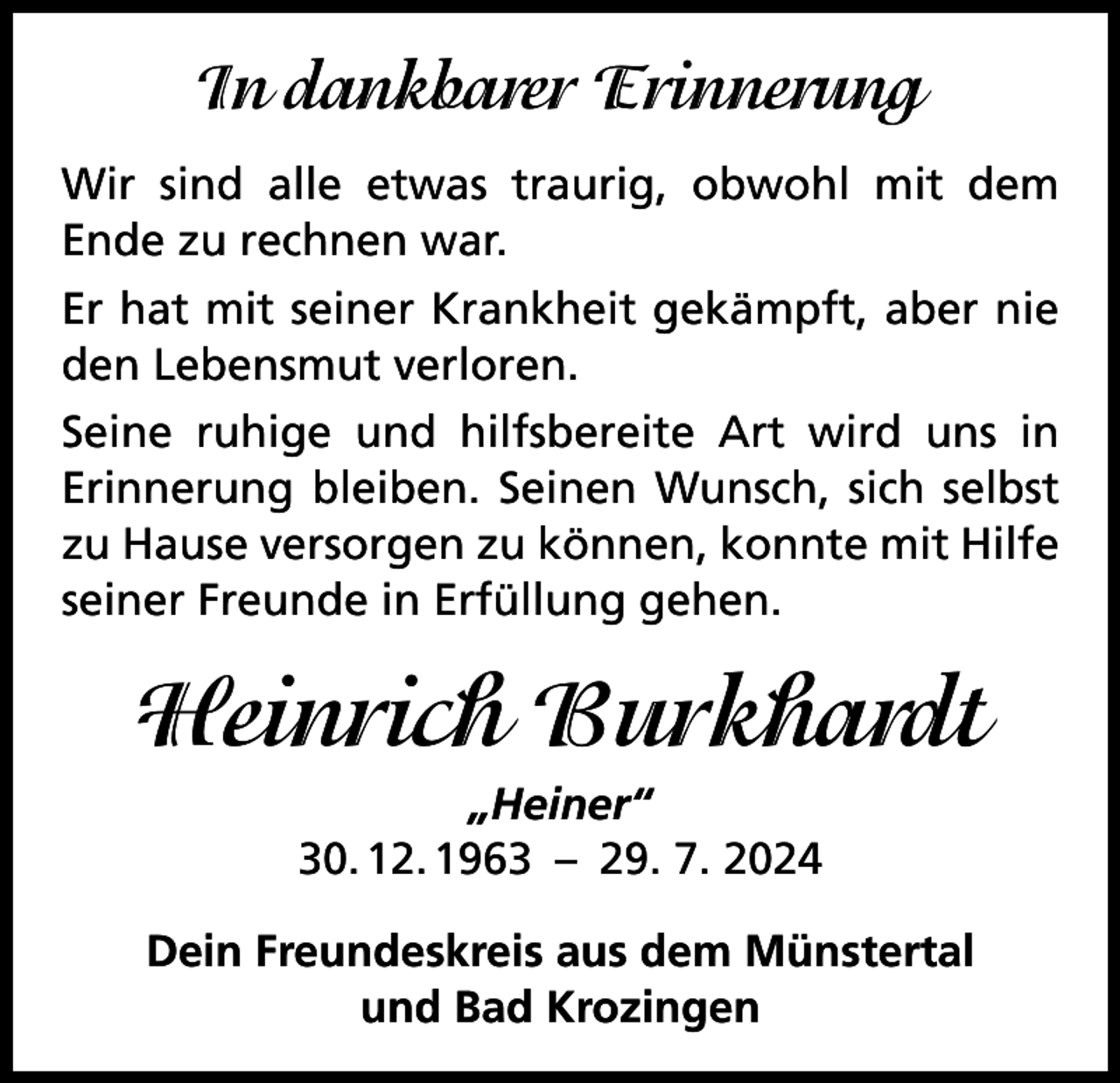 <p>In dankbarer Erinnerung<br />Wir sind alle etwas traurig, obwohl mit dem<br />Ende zu rechnen war.<br />Er hat mit seiner Krankheit gekämpft, aber nie<br />den Lebensmut verloren.<br />Seine ruhige und hilfsbereite Art wird uns in<br />­Erinnerung bleiben. Seinen Wunsch, sich selbst<br />zu Hause versorgen zu können, konnte mit ­Hilfe<br />seiner Freunde in Erfüllung gehen.</p><p>Heinrich Burkhardt<br />„Heiner“<br />30. 12. 1963 – 29. 7. 2024<br />Dein Freundeskreis aus dem Münstertal<br />und Bad Krozingen</p>