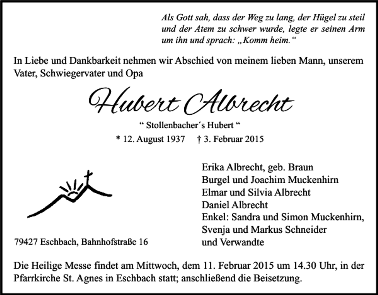 <p>Als Gott sah, dass der Weg zu lang, der Hügel zu steil<br />und der Atem zu schwer wurde, legte er seinen Arm<br />um ihn und sprach: „Komm heim.“</p><p>In Liebe und Dankbarkeit nehmen wir Abschied von meinem lieben Mann, unserem<br />Vater, Schwiegervater und Opa</p><p>Hubert Albrecht<br />“ Stollenbacher´s Hubert “</p><p>* 12. August 1939427 Eschbach, Bahnhofstraße 16</p><p>† 3. Februar 2015</p><p>Erika Albrecht, geb. Braun<br />Burgel und Joachim Muckenhirn<br />Elmar und Silvia Albrecht<br />Daniel Albrecht<br />Enkel: Sandra und Simon Muckenhirn,<br />Svenja und Markus Schneider<br />und Verwandte</p><p>Die Heilige Messe findet am Mittwoch, dem 11. Februar 2015 um 14.30 Uhr, in der<br />Pfarrkirche St. Agnes in Eschbach statt; anschließend die Beisetzung.</p>