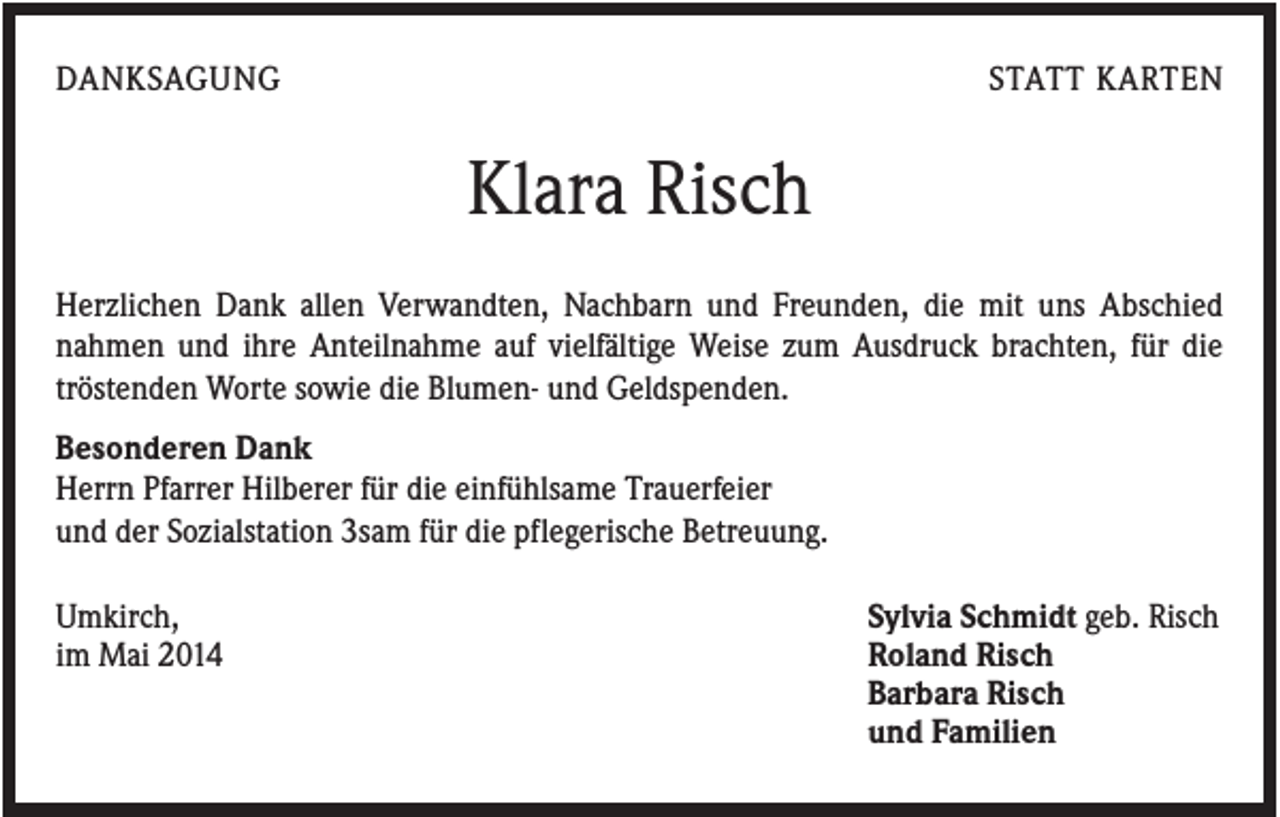 <p>DANKSAGUNG</p><p>STATT KARTEN</p><p>Klara Risch<br />Herzlichen Dank allen Verwandten, Nachbarn und Freunden, die mit uns Abschied<br />nahmen und ihre Anteilnahme auf vielfältige Weise zum Ausdruck brachten, für die<br />tröstenden Worte sowie die Blumen- und Geldspenden.<br />Besonderen Dank<br />Herrn Pfarrer Hilberer für die einfühlsame Trauerfeier<br />und der Sozialstation 3sam für die pflegerische Betreuung.<br />Umkirch,<br />im Mai 2014</p><p>Sylvia Schmidt geb. Risch<br />Roland Risch<br />Barbara Risch<br />und Familien</p>