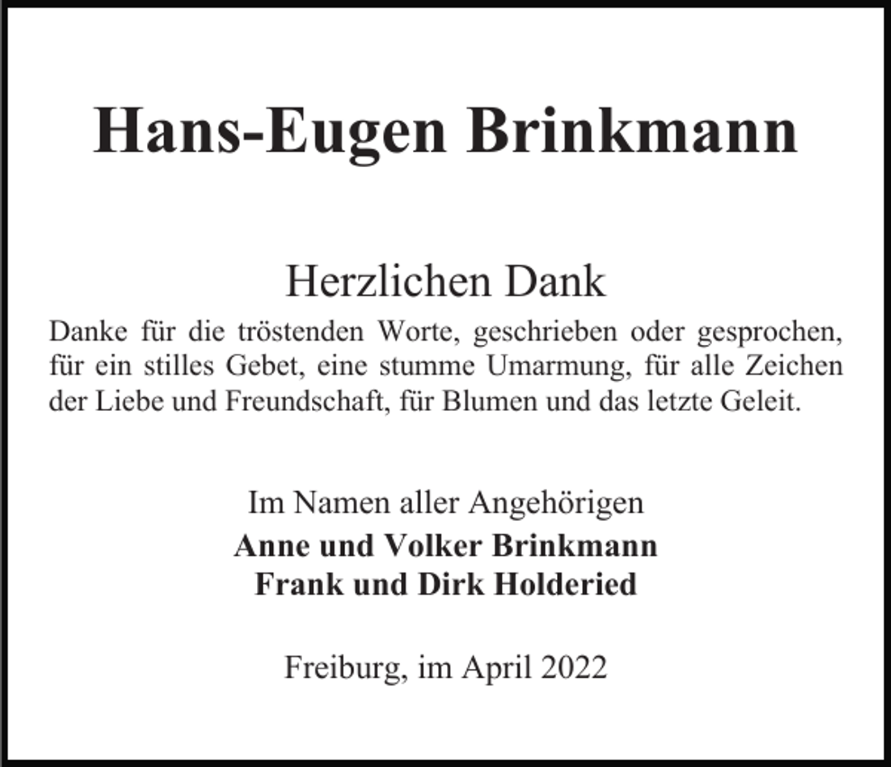 <p>Hans-Eugen Brinkmann<br />Herzlichen Dank<br />Danke für die tröstenden Worte, geschrieben oder gesprochen,<br />für ein stilles Gebet, eine stumme Umarmung, für alle Zeichen<br />der Liebe und Freundschaft, für Blumen und das letzte Geleit.</p><p>Im Namen aller Angehörigen<br />Anne und Volker Brinkmann<br />Frank und Dirk Holderied<br />Freiburg, im April 2022</p>