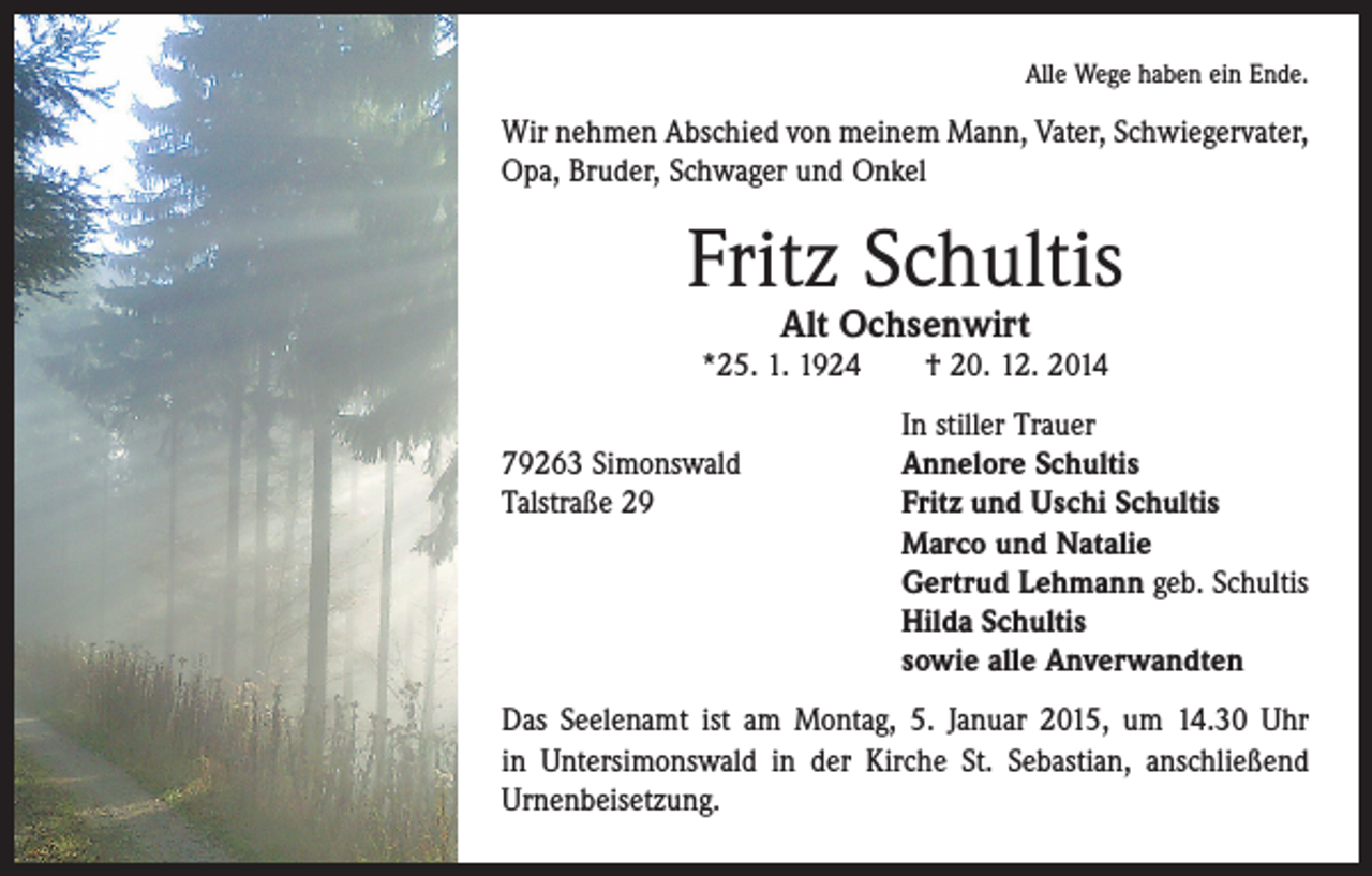 <p>Alle Wege haben ein Ende.</p><p>Wir nehmen Abschied von meinem Mann, Vater, Schwieger­vater,<br />Opa, Bruder, Schwager und Onkel</p><p>Fritz Schultis<br />Alt Ochsenwirt</p><p>*25. 1. 1924 † 20. 12. 2014</p><p>79263 Simonswald<br />Talstraße 29</p><p>In stiller Trauer<br />Annelore Schultis<br />Fritz und Uschi Schultis<br />Marco und Natalie<br />Gertrud Lehmann geb. Schultis<br />Hilda Schultis<br />sowie alle Anverwandten</p><p>Das Seelenamt ist am Montag, 5. Januar 2015, um 14.30 Uhr<br />in Untersimonswald in der Kirche St. Sebastian, anschließend<br />Urnenbeisetzung.</p>