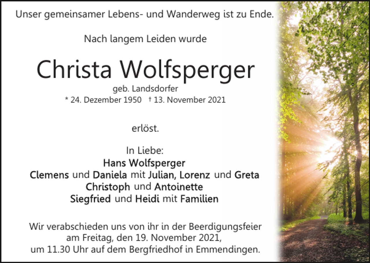 <p>Unser gemeinsamer Lebens- und Wanderweg ist zu Ende.<br />Nach langem Leiden wurde</p><p>Christa Wolfsperger<br />geb. Landsdorfer</p><p>* 24. Dezember 1950 † 13. November 2021</p><p>erlöst.<br />In Liebe:<br />und</p><p>mit<br />und<br />und</p><p>und<br />mit</p><p>Wir verabschieden uns von ihr in der Beerdigungsfeier<br />am Freitag, den 19. November 2021,<br />um 11.30 Uhr auf dem Bergfriedhof in Emmendingen.</p>