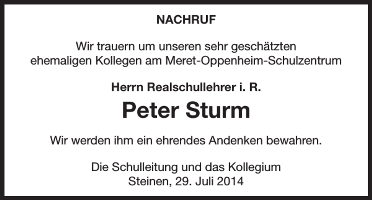 <p>NACHRUF<br />Wir trauern um unseren sehr geschätzten<br />ehemaligen Kollegen am Meret-Oppenheim-Schulzentrum<br />Herrn Realschullehrer i. R.</p><p>Peter Sturm<br />Wir werden ihm ein ehrendes Andenken bewahren.<br />Die Schulleitung und das Kollegium<br />Steinen, 29. Juli 2014</p>