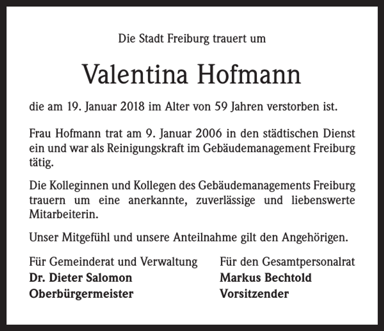 <p>Die Stadt Freiburg trauert um</p><p>Valentina Hofmann<br />die am 19. Januar 2018 im Alter von 59 Jahren verstorben ist.<br />Frau Hofmann trat am 9. Januar 2006 in den städtischen Dienst<br />ein und war als Reinigungskraft im Gebäudemanagement Freiburg<br />tätig.<br />Die Kolleginnen und Kollegen des Gebäudemanagements Freiburg<br />trauern um eine anerkannte, zuverlässige und liebenswerte<br />Mitarbeiterin.<br />Unser Mitgefühl und unsere Anteilnahme gilt den Angehörigen.<br />Für Gemeinderat und Verwaltung<br />Dr. Dieter Salomon<br />Oberbürgermeister</p><p>Für den Gesamtpersonalrat<br />Markus Bechtold<br />Vorsitzender</p>