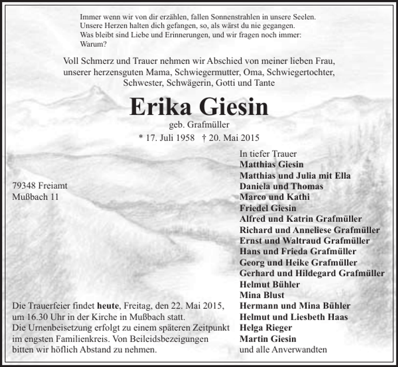 <p>Immer wenn wir von dir erzählen, fallen Sonnenstrahlen in unsere Seelen.<br />Unsere Herzen halten dich gefangen, so, als wärst du nie gegangen.<br />Was bleibt sind Liebe und Erinnerungen, und wir fragen noch immer:<br />Warum?</p><p>Voll Schmerz und Trauer nehmen wir Abschied von meiner lieben Frau,<br />unserer herzensguten Mama, Schwiegermutter, Oma, Schwiegertochter,<br />Schwester, Schwägerin, Gotti und Tante</p><p>Erika Giesin<br />geb. Grafmüller<br />* 17. Juli 1958 † 20. Mai 2015</p><p>79348 Freiamt<br />Mußbach 11</p><p>Die Trauerfeier findet heute, Freitag, den 22. Mai 2015,<br />um 16.30 Uhr in der Kirche in Mußbach statt.<br />Die Urnenbeisetzung erfolgt zu einem späteren Zeitpunkt<br />im engsten Familienkreis. Von Beileidsbezeigungen<br />bitten wir höflich Abstand zu nehmen.</p><p>In tiefer Trauer<br />Matthias Giesin<br />Matthias und Julia mit Ella<br />Daniela und Thomas<br />Marco und Kathi<br />Friedel Giesin<br />Alfred und Katrin Grafmüller<br />Richard und Anneliese Grafmüller<br />Ernst und Waltraud Grafmüller<br />Hans und Frieda Grafmüller<br />Georg und Heike Grafmüller<br />Gerhard und Hildegard Grafmüller<br />Helmut Bühler<br />Mina Blust<br />Hermann und Mina Bühler<br />Helmut und Liesbeth Haas<br />Helga Rieger<br />Martin Giesin<br />und alle Anverwandten</p>