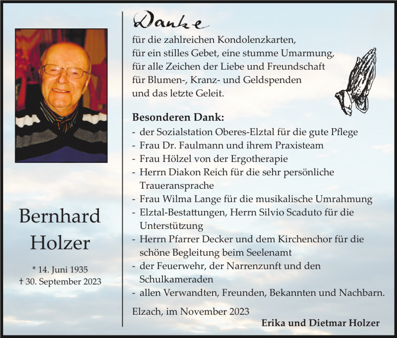 <p>für die zahlreichen Kondolenzkarten,<br />für ein stilles Gebet, eine stumme Umarmung,<br />für alle Zeichen der Liebe und Freundschaft<br />für Blumen­, Kranz­ und Geldspenden<br />und das letzte Geleit.</p><p>Besonderen Dank:<br />­<br />­<br />­<br />­</p><p>Bernhard<br />Holzer<br />* 14. Juni 1935<br />† 30. September 2023</p><p>­<br />­<br />­<br />­<br />­</p><p>der Sozialstation Oberes­Elztal für die gute Pﬂege<br />Frau Dr. Faulmann und ihrem Praxisteam<br />Frau Hölzel von der Ergotherapie<br />Herrn Diakon Reich für die sehr persönliche<br />Traueransprache<br />Frau Wilma Lange für die musikalische Umrahmung<br />Elztal­Bestattungen, Herrn Silvio Scaduto für die<br />Unterstützung<br />Herrn Pfarrer Decker und dem Kirchenchor für die<br />schöne Begleitung beim Seelenamt<br />der Feuerwehr, der Narrenzunft und den<br />Schulkameraden<br />allen Verwandten, Freunden, Bekannten und Nachbarn.</p><p>Elzach, im November 2023<br />Erika und Dietmar Holzer</p>