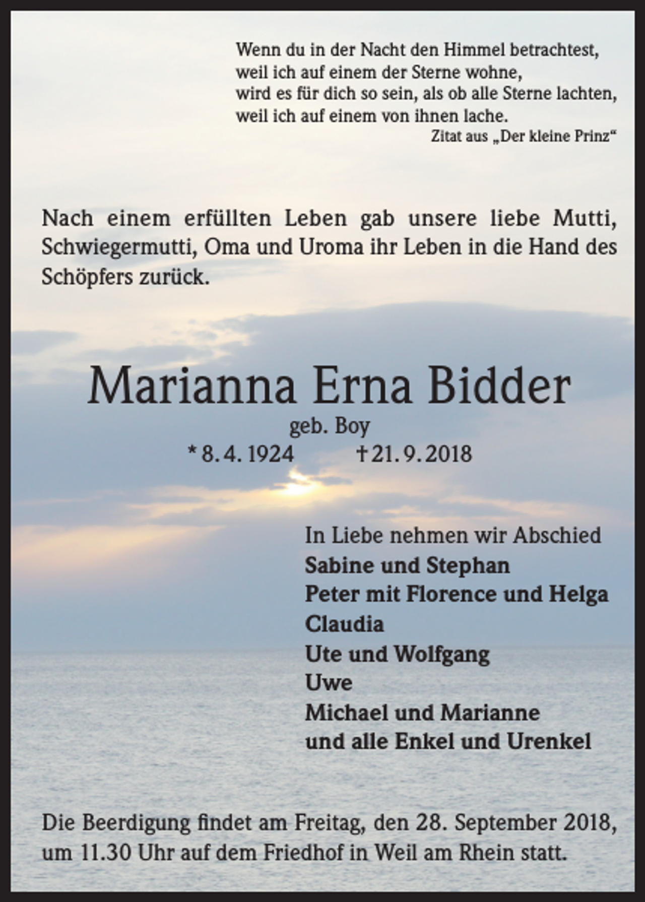 <p>Wenn du in der Nacht den Himmel betrachtest,<br />weil ich auf einem der Sterne wohne,<br />wird es für dich so sein, als ob alle Sterne lachten,<br />weil ich auf einem von ihnen lache.<br />Zitat aus „Der kleine Prinz“</p><p>Nach einem erfüllten Leben gab unsere liebe Mutti,<br />Schwiegermutti, Oma und Uroma ihr Leben in die Hand des<br />Schöpfers zurück.</p><p>Marianna Erna Bidder<br />geb. Boy<br />* 8. 4. 1924<br />† 21. 9. 2018</p><p>In Liebe nehmen wir Abschied<br />Sabine und Stephan<br />Peter mit Florence und Helga<br />Claudia<br />Ute und Wolfgang<br />Uwe<br />Michael und Marianne<br />und alle Enkel und Urenkel<br />Die Beerdigung findet am Freitag, den 28. September 2018,<br />um 11.30 Uhr auf dem Friedhof in Weil am Rhein statt.</p>