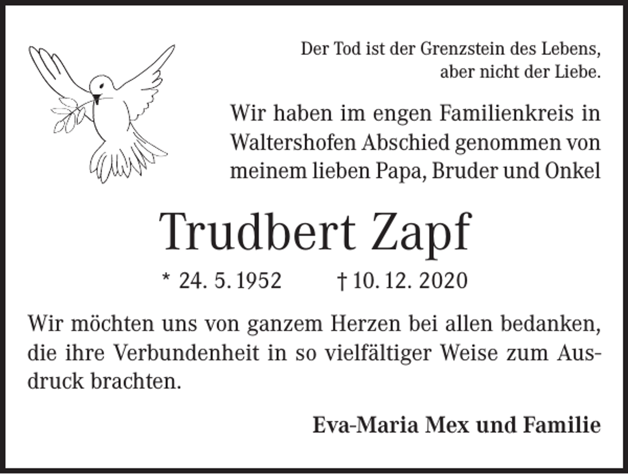 <p>Der Tod ist der Grenzstein des Lebens,<br />aber nicht der Liebe.</p><p>Wir haben im engen Familienkreis in<br />Waltershofen Abschied genommen von<br />meinem lieben Papa, Bruder und Onkel</p><p>Trudbert Zapf<br />* 24. 5. 1952</p><p>† 10. 12. 2020</p><p>Wir möchten uns von ganzem Herzen bei allen bedanken,<br />die ihre Verbundenheit in so vielfältiger Weise zum Ausdruck brachten.<br />Eva-Maria Mex und Familie</p>