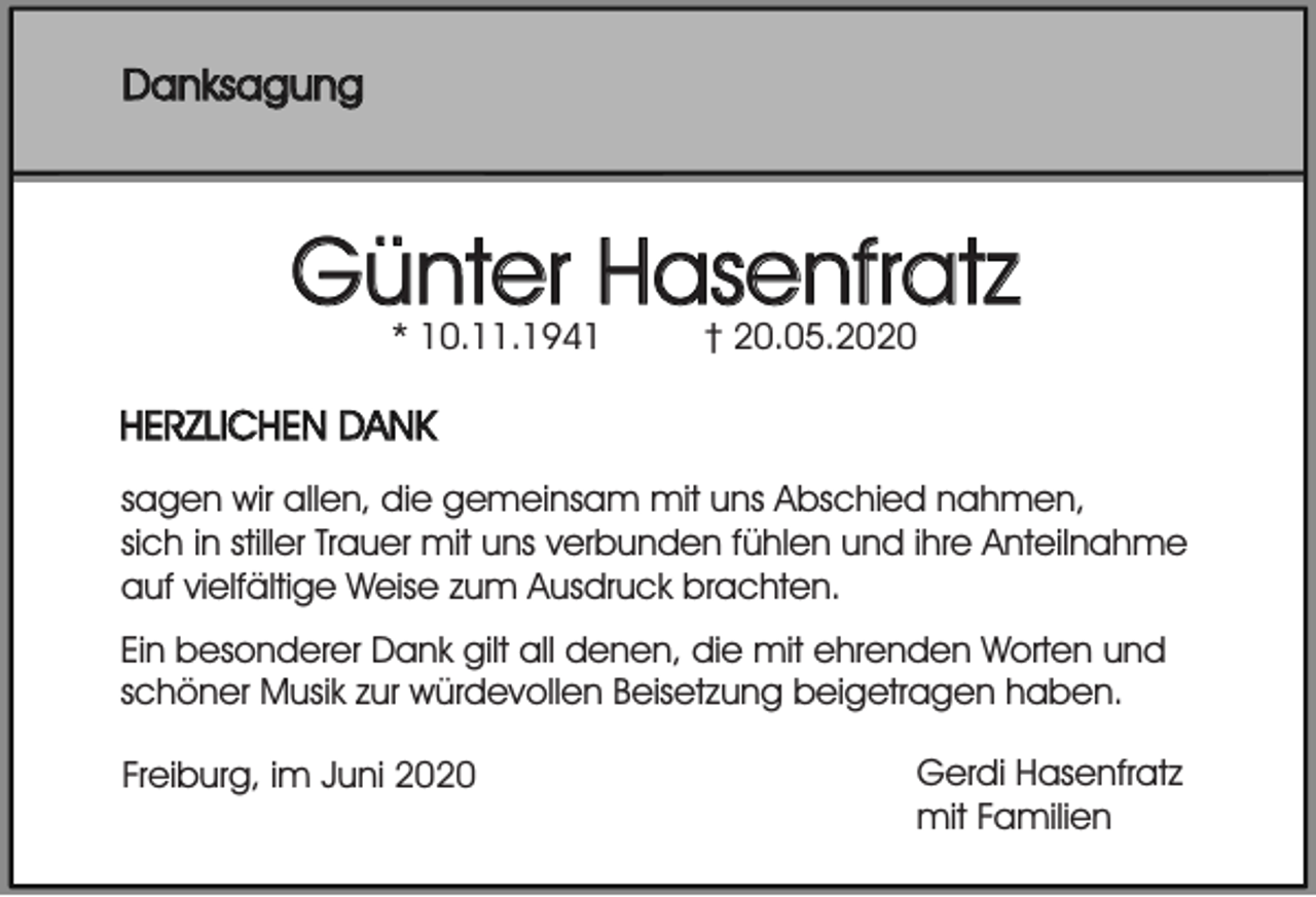 <p>Danksagung</p><p>Günter Hasenfratz<br />* 10.11.1941</p><p>† 20.05.2020</p><p>HERZLICHEN DANK<br />sagen wir allen, die gemeinsam mit uns Abschied nahmen,<br />sich in stiller Trauer mit uns verbunden fühlen und ihre Anteilnahme<br />auf vielfältige Weise zum Ausdruck brachten.<br />Ein besonderer Dank gilt all denen, die mit ehrenden Worten und<br />schöner Musik zur würdevollen Beisetzung beigetragen haben.<br />Freiburg, im Juni 2020</p><p>Gerdi Hasenfratz<br />mit Familien</p>