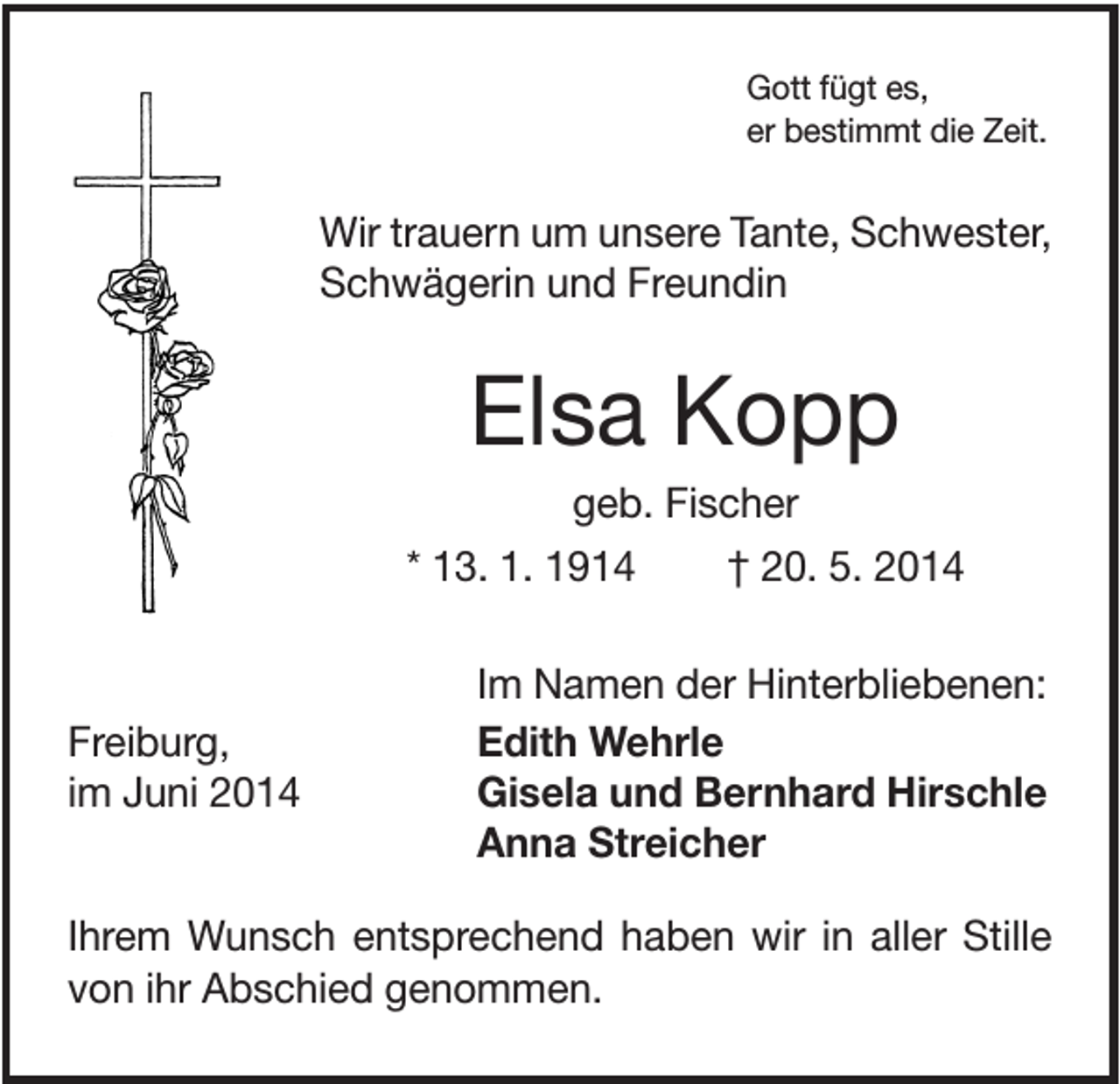 <p>Gott fügt es,<br />er bestimmt die Zeit.</p><p>Wir trauern um unsere Tante, Schwester,<br />Schwägerin und Freundin</p><p>Elsa Kopp<br />geb. Fischer<br />* 13. 1. 1914<br />† 20. 5. 2014</p><p>Freiburg,<br />im Juni 2014</p><p>Im Namen der Hinterbliebenen:<br />Edith Wehrle<br />Gisela und Bernhard Hirschle<br />Anna Streicher</p><p>Ihrem Wunsch entsprechend haben wir in aller Stille<br />von ihr Abschied genommen.</p>