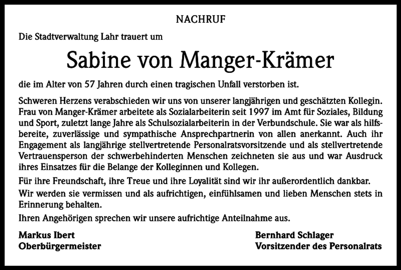 <p>NACHRUF<br />Die Stadtverwaltung Lahr trauert um</p><p>Sabine von Manger-Krämer<br />die im Alter von 57 Jahren durch einen tragischen Unfall verstorben ist.<br />Schweren Herzens verabschieden wir uns von unserer langjährigen und geschätzten Kollegin.<br />Frau von Manger-Krämer arbeitete als Sozialarbeiterin seit 1997 im Amt für Soziales, Bildung<br />und Sport, zuletzt lange Jahre als Schulsozialarbeiterin in der Verbundschule. Sie war als hilfsbereite, zuverlässige und sympathische Ansprechpartnerin von allen anerkannt. Auch ihr<br />­Engagement als langjährige stellvertretende Personalratsvorsitzende und als stellvertretende<br />Vertrauensperson der schwerbehinderten Menschen zeichneten sie aus und war Ausdruck<br />­ihres Einsatzes für die Belange der Kolleginnen und Kollegen.<br />Für ihre Freundschaft, ihre Treue und ihre Loyalität sind wir ihr außerordentlich dankbar.<br />Wir werden sie vermissen und als aufrichtigen, einfühlsamen und lieben Menschen stets in<br />Erinnerung behalten.<br />Ihren Angehörigen sprechen wir unsere aufrichtige Anteilnahme aus.<br />Markus Ibert<br />Oberbürgermeister</p><p>Bernhard Schlager<br />Vorsitzender des Personalrats</p>