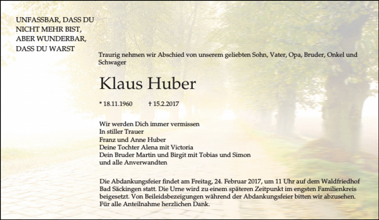 <p>UNFASSBAR, DASS DU<br />NICHT MEHR BIST,<br />ABER WUNDERBAR,<br />DASS DU WARST</p><p>Traurig nehmen wir Abschied von unserem geliebten Sohn, Vater, Opa, Bruder, Onkel und<br />Schwager</p><p>Klaus Huber<br />* 18.11.1960</p><p>† 15.2.2017</p><p>Wir werden Dich immer vermissen<br />In stiller Trauer<br />Franz und Anne Huber<br />Deine Tochter Alena mit Victoria<br />Dein Bruder Martin und Birgit mit Tobias und Simon<br />und alle Anverwandten<br />Die Abdankungsfeier findet am Freitag, 24. Februar 2017, um 11 Uhr auf dem Waldfriedhof<br />Bad Säckingen statt. Die Urne wird zu einem späteren Zeitpunkt im engsten Familienkreis<br />beigesetzt. Von Beileidsbezeigungen während der Abdankungsfeier bitten wir abzusehen.<br />Für alle Anteilnahme herzlichen Dank.</p>