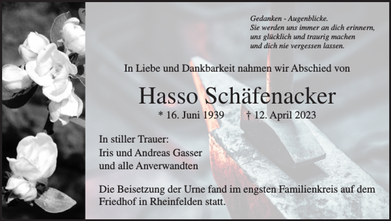 <p>Gedanken - Augenblicke.<br />Sie werden uns immer an dich erinnern,<br />uns glücklich und traurig machen<br />und dich nie vergessen lassen.</p><p>In Liebe und Dankbarkeit nahmen wir Abschied von</p><p>Hasso Schäfenacker<br />* 16. Juni 1939 † 12. April 2023<br />In stiller Trauer:<br />Iris und Andreas Gasser<br />und alle Anverwandten<br />Die Beisetzung der Urne fand im engsten Familienkreis auf dem<br />Friedhof in Rheinfelden statt.</p>