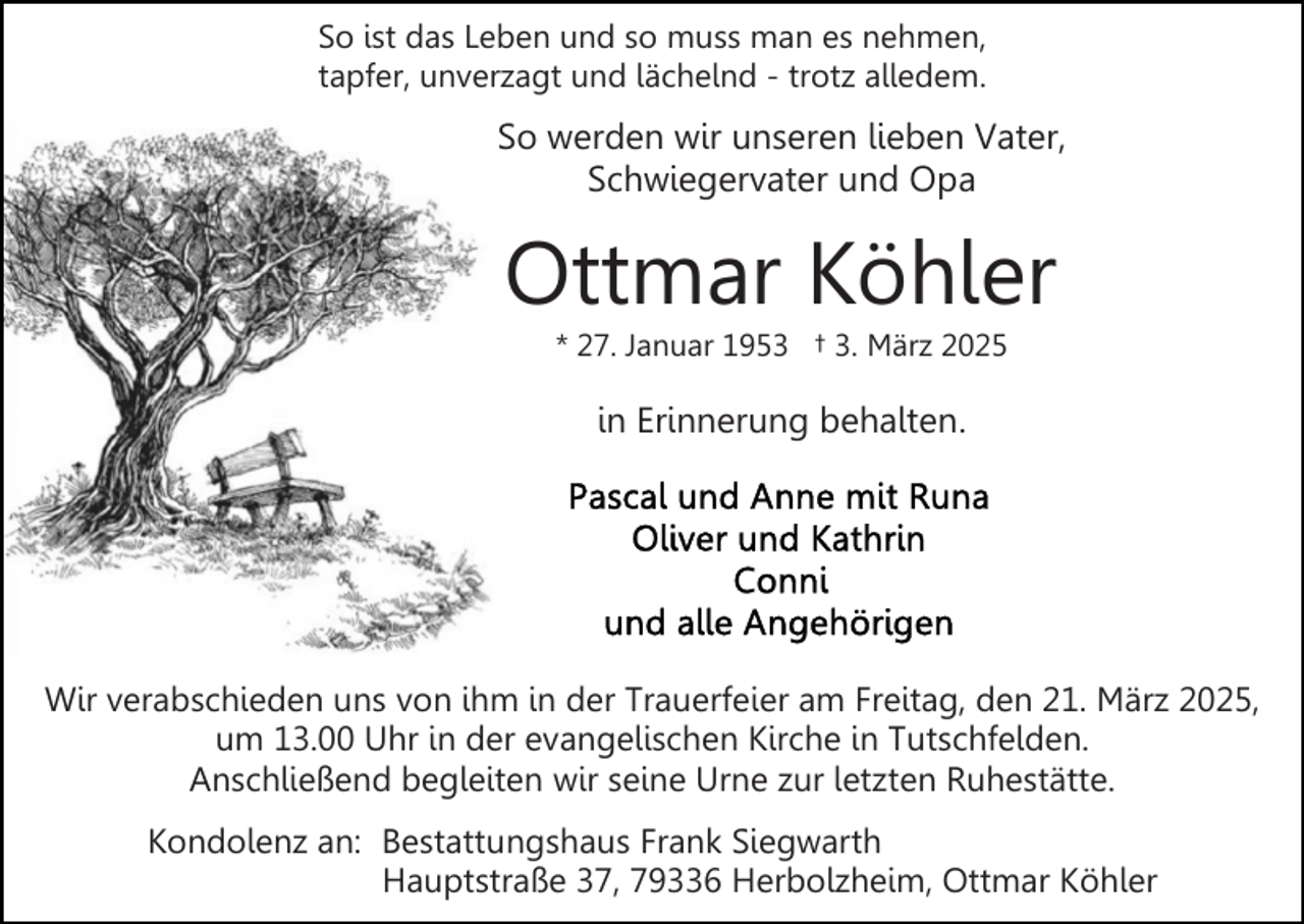 <p>So ist das Leben und so muss man es nehmen,<br />tapfer, unverzagt und lächelnd - trotz alledem.</p><p>So werden wir unseren lieben Vater,<br />Schwiegervater und Opa</p><p>Ottmar Köhler<br />* 27. Januar 1953 † 3. März 2025</p><p>in Erinnerung behalten.</p><p>Wir verabschieden uns von ihm in der Trauerfeier am Freitag, den 21. März 2025,<br />um 13.00 Uhr in der evangelischen Kirche in Tutschfelden.<br />Anschließend begleiten wir seine Urne zur letzten Ruhestätte.<br />Kondolenz an: Bestattungshaus Frank Siegwarth<br />Hauptstraße 37, 79336 Herbolzheim, Ottmar Köhler</p>