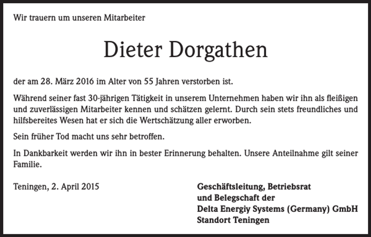 <p>Wir trauern um unseren Mitarbeiter</p><p>Dieter Dorgathen<br />der am 28. März 2016 im Alter von 55 Jahren verstorben ist.<br />Während seiner fast 30-jährigen Tätigkeit in unserem Unternehmen haben wir ihn als fleißigen<br />und zuverlässigen Mitarbeiter kennen und schätzen gelernt. Durch sein stets freundliches und<br />hilfsbereites Wesen hat er sich die Wertschätzung aller erworben.<br />Sein früher Tod macht uns sehr betroffen.<br />In Dankbarkeit werden wir ihn in bester Erinnerung behalten. Unsere Anteilnahme gilt seiner<br />Familie.<br />Teningen, 2. April 2015</p><p>Geschäftsleitung, Betriebsrat<br />und Belegschaft der<br />Delta Energiy Systems (Germany) GmbH<br />Standort Teningen</p>