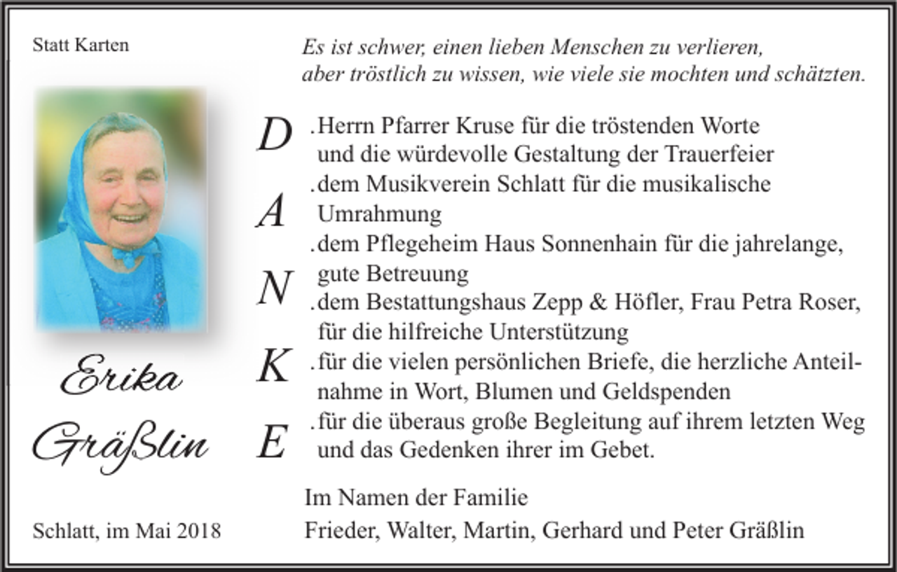 <p>Es ist<br />Es<br />istsschwer,<br />c h w er, eieinen<br />n e n lilieben<br />e b e n Menschen<br />M e ns c h e n zzu<br />u vverlieren,<br />erli er e n,<br />viele<br />aaber<br />b er trtröstlich<br />östli c h zzu<br />u wissen,<br />wiss e n, wie<br />wi e vi<br />el e sisie<br />e mochten<br />m o c ht e n uund<br />n d sschätzten.<br />c h ätzt e n.</p><p>Statt<br />St<br />att Karten<br />K art e n</p><p>DD<br />AA<br />NN<br />KK<br />Erika<br />Erik<br />a<br />Gräßlin<br />Gr<br />ä ßli n EE<br />SSchlatt,<br />c hl att, iim<br />m Mai<br />M ai 22</p><p>.Herrn<br />H err n Pfarrer<br />Pf arr er Kruse<br />Kr us e für<br />f ür die<br />di e tröstenden<br />tr öst e n d e n Worte<br />W ort e<br />u n d die<br />di e würdevolle<br />w ür d e v oll e Gestaltung<br />G est alt u n g der<br />d er Trauerfeier<br />Tr a u erf ei er<br />und<br />.dem<br />d e m Musikverein<br />M usi k v er ei n Schlatt<br />S c hl att für<br />f ür die<br />di e musikalische<br />m usi k alis c h e<br />Umrahmung<br />U mr a h m u n g<br />.dem<br />d e m Pflegeheim<br />Pfl e g e h ei m Haus<br />H a us Sonnenhain<br />S o n n e n h ai n für<br />f ür die<br />di e jjahrelange,<br />a hr el a n g e,<br />gute<br />g ut e Betreuung<br />B etr e u u n g<br />.dem<br />d e m Bestattungshaus<br />B est att u n gs h a us Zepp<br />Z e p p &amp;&amp; Höfler,<br />H öfl er, Frau<br />Fr a u Petra<br />P etr a Roser,<br />R os er,<br />für<br />f ür die<br />di e hilfreiche<br />hilfr ei c h e Unterstützung<br />U nt erst üt z u n g<br />.für<br />f ür die<br />di e vielen<br />vi el e n persönlichen<br />p ers ö nli c h e n Briefe,<br />Bri ef e, die<br />di e herzliche<br />h er zli c h e AnteilA nt eilnahme<br />n a h m e in<br />i n Wort,<br />W ort, Blumen<br />Bl u m e n und<br />u n d Geldspenden<br />G el ds p e n d e n<br />.für<br />f ür die<br />di e überaus<br />ü b er a us große<br />gr o ß e Begleitung<br />B e gl eit u n g auf<br />a uf ihrem<br />i hr e m lletzten<br />et zt e n Weg<br />We g<br />und<br />u n d das<br />d as Gedenken<br />G e d e n k e n ihrer<br />i hr er im<br />i m Gebet.<br />G e b et.<br />I m Namen<br />Im<br />N a m e n der<br />d er Familie<br />F a mili e<br />Fri<br />e d er, Walter,<br />Walt er, Martin,<br />M arti n, Gerhard<br />G er h ar d uund<br />n d PPeter<br />et er Gräßlin<br />Gr ä ßli n<br />Frieder,</p>