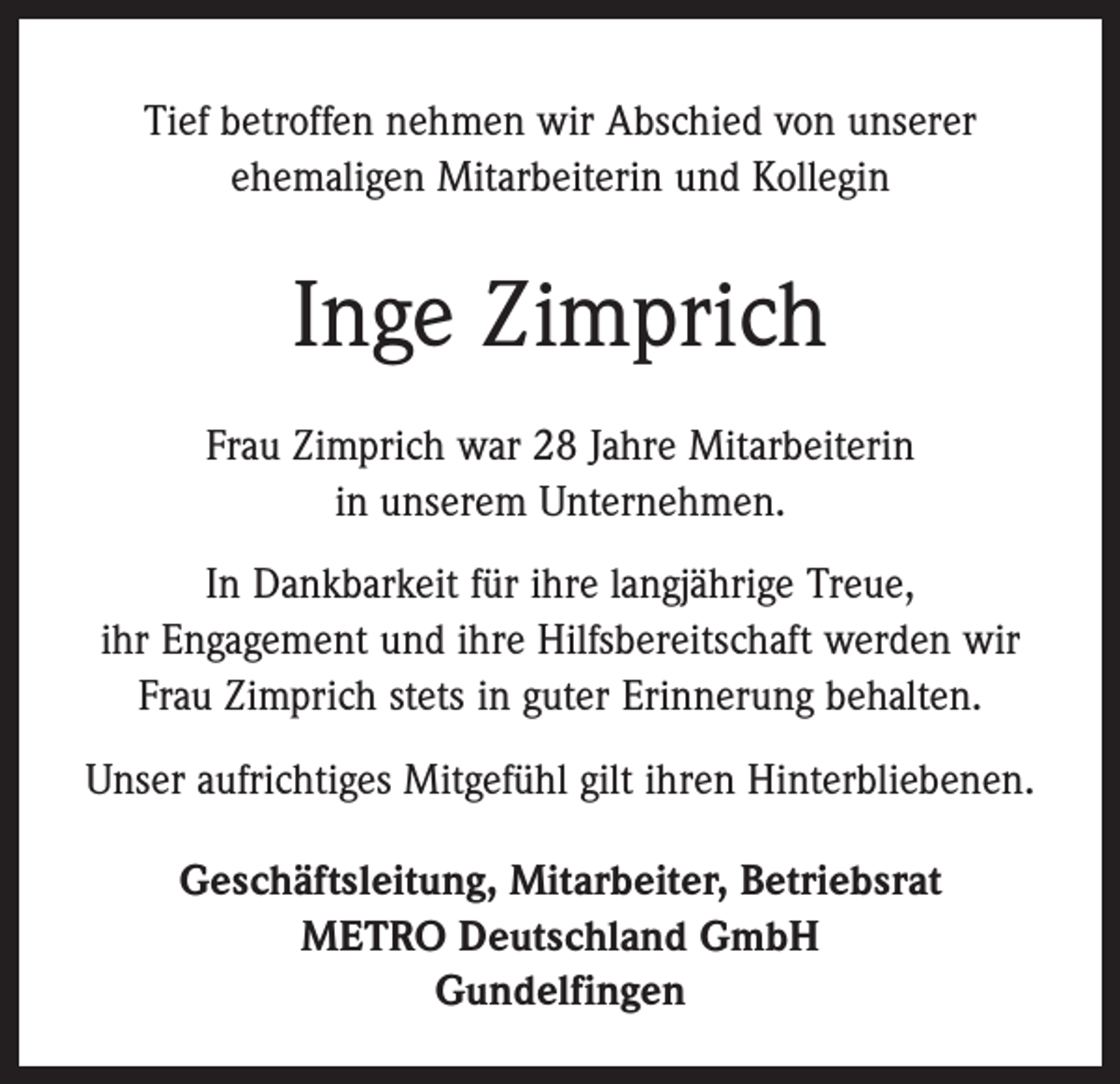 <p>Tief betroffen nehmen wir Abschied von unserer<br />ehemaligen Mitarbeiterin und Kollegin</p><p>Inge Zimprich<br />Frau Zimprich war 28 Jahre Mitarbeiterin<br />in unserem Unternehmen.<br />In Dankbarkeit für ihre langjährige Treue,<br />ihr Engagement und ihre Hilfsbereitschaft werden wir<br />Frau Zimprich stets in guter Erinnerung behalten.<br />Unser aufrichtiges Mitgefühl gilt ihren Hinterbliebenen.<br />Geschäftsleitung, Mitarbeiter, Betriebsrat<br />METRO Deutschland GmbH<br />Gundelfingen</p>