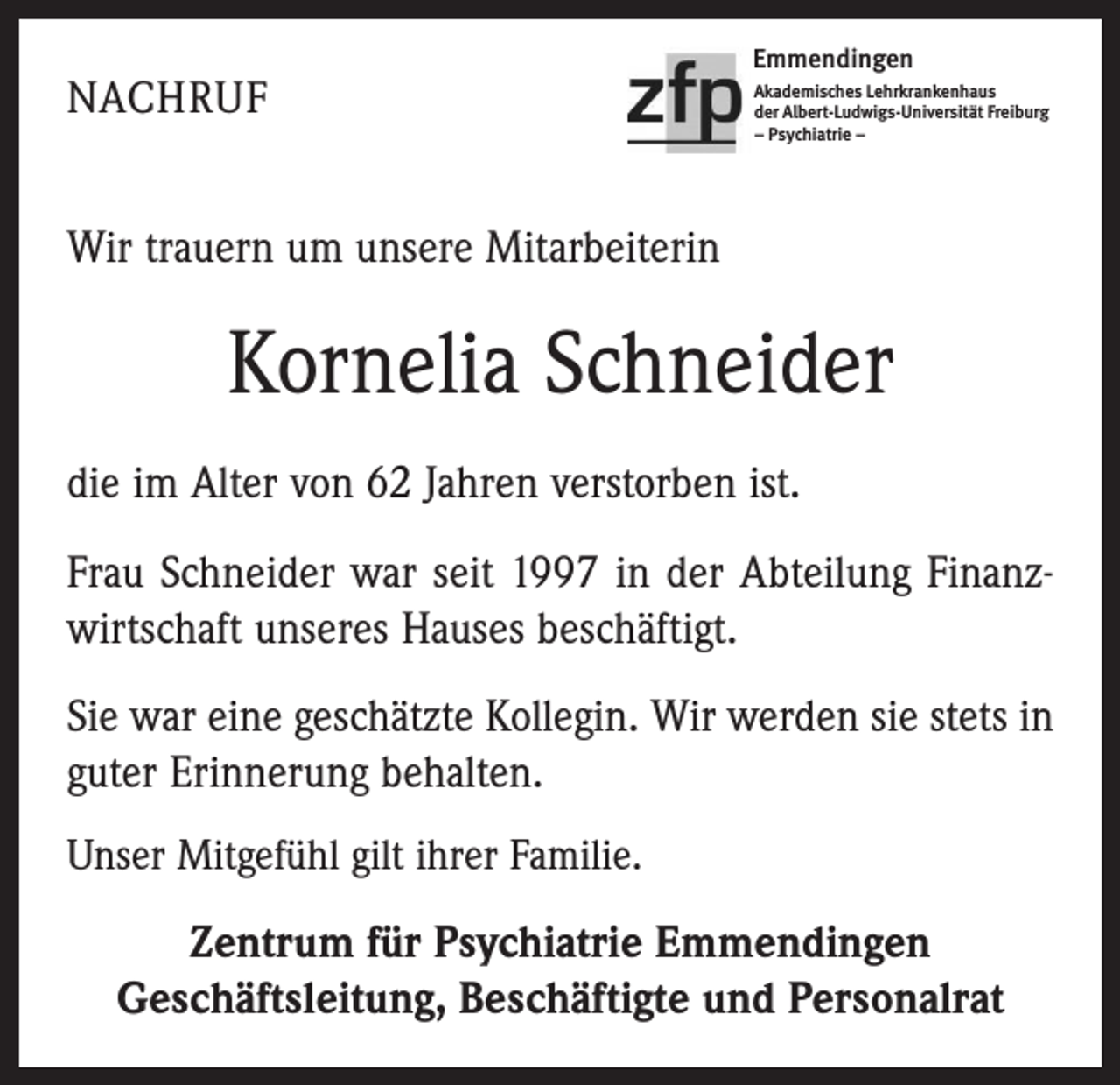 <p>NACHRUF</p><p>Emmendingen<br />Akademisches Lehrkrankenhaus<br />der Albert-Ludwigs-Universität Freiburg<br />– Psychiatrie –</p><p>Wir trauern um unsere Mitarbeiterin</p><p>Kornelia Schneider<br />die im Alter von 62 Jahren verstorben ist.<br />Frau Schneider war seit 1997 in der Abteilung Finanzwirtschaft unseres Hauses beschäftigt.<br />Sie war eine geschätzte Kollegin. Wir werden sie stets in<br />guter Erinnerung behalten.<br />Unser Mitgefühl gilt ihrer Familie.</p><p>Zentrum für Psychiatrie Emmendingen<br />Geschäftsleitung, Beschäftigte und Personalrat</p>
