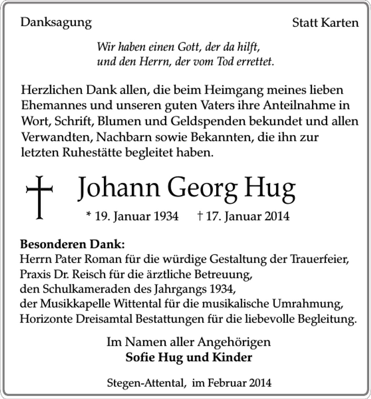 <p>Danksagung</p><p>Statt Karten<br />Wir haben einen Gott, der da hilft,<br />und den Herrn, der vom Tod errettet.</p><p>Herzlichen Dank allen, die beim Heimgang meines lieben<br />Ehemannes und unseren guten Vaters ihre Anteilnahme in<br />Wort, Schrift, Blumen und Geldspenden bekundet und allen<br />Verwandten, Nachbarn sowie Bekannten, die ihn zur<br />letzten Ruhestätte begleitet haben.</p><p>Johann Georg Hug<br />* 19. Januar 1934</p><p>17. Januar 2014</p><p>Besonderen Dank:</p><p>Herrn Pater Roman für die würdige Gestaltung der Trauerfeier,<br />Praxis Dr. Reisch für die ärztliche Betreuung,<br />den Schulkameraden des Jahrgangs 1934,<br />der Musikkapelle Wittental für die musikalische Umrahmung,<br />Horizonte Dreisamtal Bestattungen für die liebevolle Begleitung.</p><p>Im Namen aller Angehörigen<br />Sofie Hug und Kinder<br />Stegen-Attental, im Februar 2014</p>