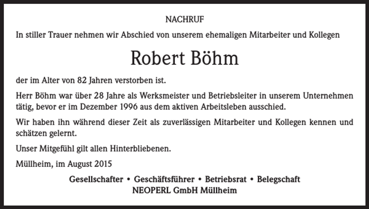 <p>NACHRUF<br />In stiller Trauer nehmen wir Abschied von unserem ehemaligen Mitarbeiter und Kollegen</p><p>Robert Böhm<br />der im Alter von 82 Jahren verstorben ist.<br />Herr Böhm war über 28 Jahre als Werksmeister und Betriebsleiter in unserem Unternehmen<br />tätig, bevor er im Dezember 1996 aus dem aktiven Arbeitsleben ausschied.<br />Wir haben ihn während dieser Zeit als zuverlässigen Mitarbeiter und Kollegen kennen und<br />schätzen gelernt.<br />Unser Mitgefühl gilt allen Hinterbliebenen.<br />Müllheim, im August 2015<br />Gesellschafter • Geschäftsführer • Betriebsrat • Belegschaft<br />NEOPERL GmbH Müllheim</p>