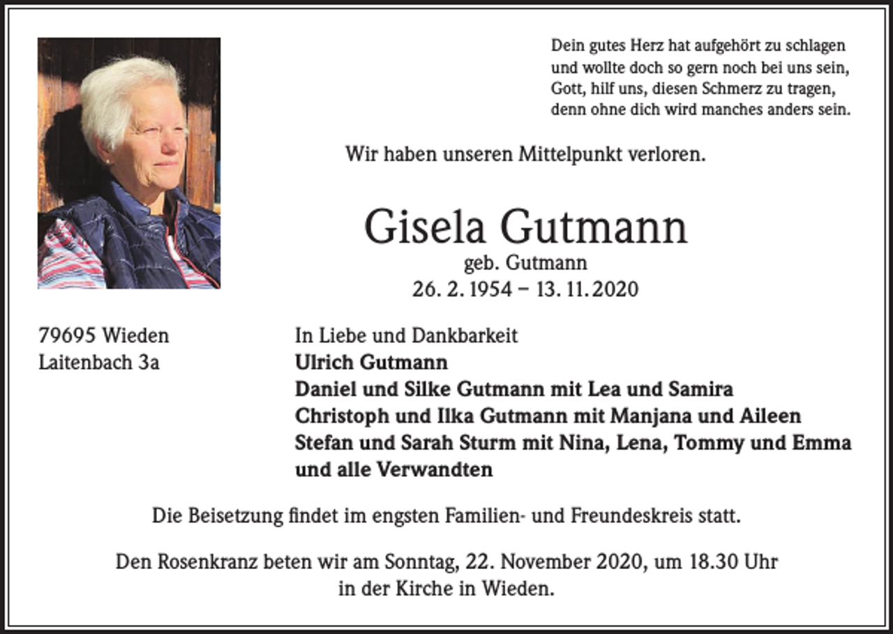 <p>Dein gutes Herz hat aufgehört zu schlagen<br />und wollte doch so gern noch bei uns sein,<br />Gott, hilf uns, diesen Schmerz zu tragen,<br />denn ohne dich wird manches anders sein.</p><p>Wir haben unseren Mittelpunkt verloren.</p><p>Gisela Gutmann<br />geb. Gutmann<br />26. 2. 1954 – 13. 11. 2020</p><p>79695 Wieden<br />In Liebe und Dankbarkeit<br />Laitenbach 3a Ulrich Gutmann<br />Daniel und Silke Gutmann mit Lea und Samira<br />Christoph und Ilka Gutmann mit Manjana und Aileen<br />Stefan und Sarah Sturm mit Nina, Lena, Tommy und Emma<br />und alle Verwandten<br />Die Beisetzung findet im engsten Familien- und Freundeskreis statt.<br />Den Rosenkranz beten wir am Sonntag, 22. November 2020, um 18.30 Uhr<br />in der Kirche in Wieden.</p>