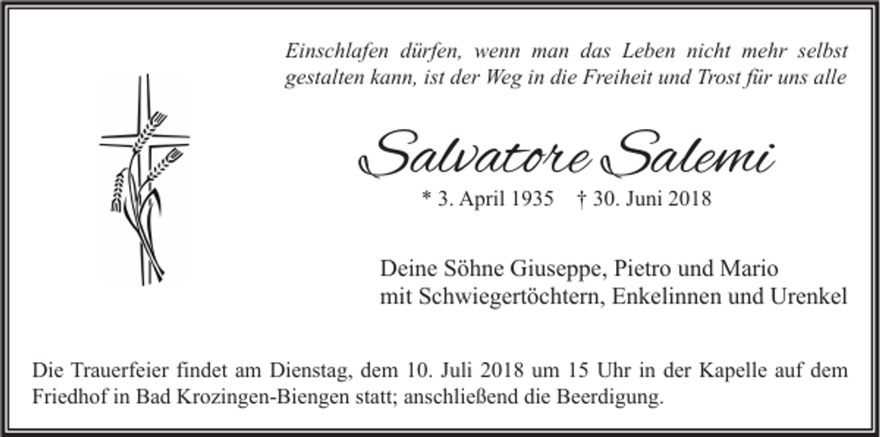 <p>Einschlafen dürfen, wenn man das Leben nicht mehr selbst<br />gestalten kann, ist der Weg in die Freiheit und Trost für uns alle</p><p>Salvatore Salemi<br />* 3. April 1935 † 30. Juni 2018</p><p>Deine Söhne Giuseppe, Pietro und Mario<br />mit Schwiegertöchtern, Enkelinnen und Urenkel<br />Die Trauerfeier findet am Dienstag, dem 10. Juli 2018 um 15 Uhr in der Kapelle auf dem<br />Friedhof in Bad Krozingen-Biengen statt; anschließend die Beerdigung.</p>