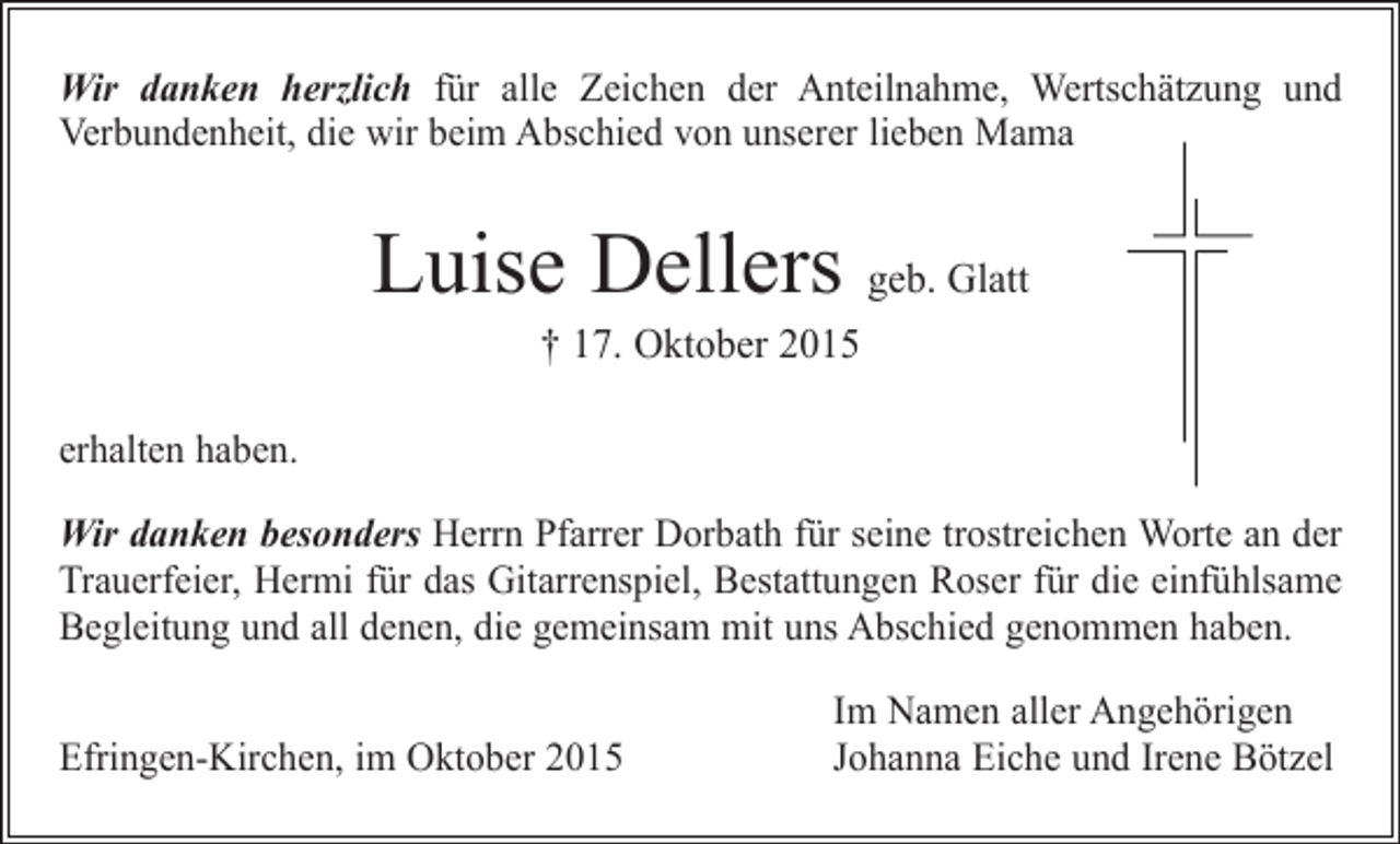 <p>Wir danken herzlich für alle Zeichen der Anteilnahme, Wertschätzung und<br />­Verbundenheit, die wir beim Abschied von unserer lieben Mama</p><p>Luise Dellers geb. Glatt<br />† 17. Oktober 2015</p><p>erhalten haben.<br />Wir danken besonders Herrn Pfarrer Dorbath für seine trostreichen Worte an der<br />Trauerfeier, Hermi für das Gitarrenspiel, Bestattungen Roser für die einfühlsame<br />Begleitung und all denen, die gemeinsam mit uns Abschied genommen haben.</p><p>Efringen-Kirchen, im Oktober 2015</p><p>Im Namen aller Angehörigen<br />Johanna Eiche und Irene Bötzel</p>