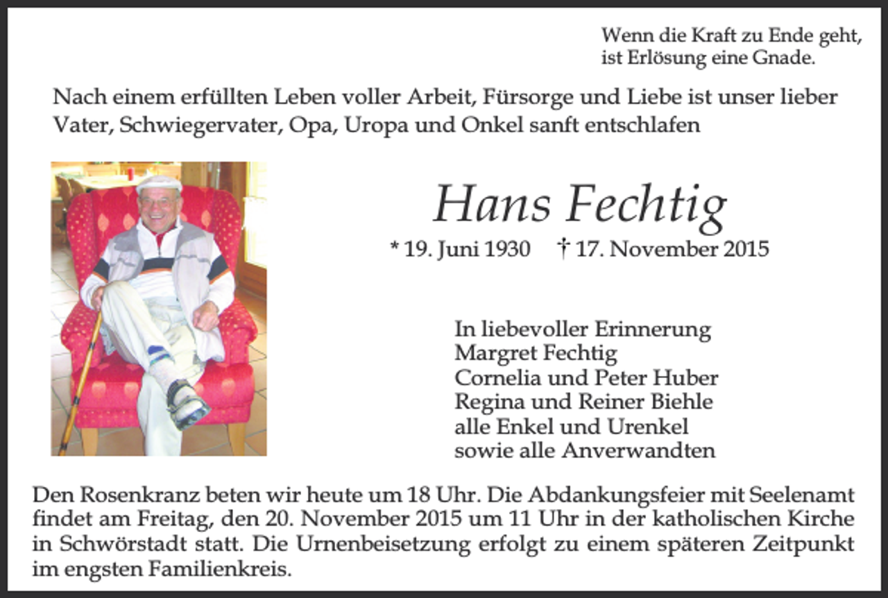 <p>Wenn die Kraft zu Ende geht,<br />ist Erlösung eine Gnade.</p><p>Nach einem erfüllten Leben voller Arbeit, Fürsorge und Liebe ist unser lieber<br />Vater, Schwiegervater, Opa, Uropa und Onkel sanft entschlafen</p><p>Hans Fechtig</p><p>* 19. Juni 1930</p><p>17. November 2015</p><p>In liebevoller Erinnerung<br />Margret Fechtig<br />Cornelia und Peter Huber<br />Regina und Reiner Biehle<br />alle Enkel und Urenkel<br />sowie alle Anverwandten<br />Den Rosenkranz beten wir heute um 18 Uhr. Die Abdankungsfeier mit Seelenamt<br />findet am Freitag, den 20. November 2015 um 11 Uhr in der katholischen Kirche<br />in Schwörstadt statt. Die Urnenbeisetzung erfolgt zu einem späteren Zeitpunkt<br />im engsten Familienkreis.</p>
