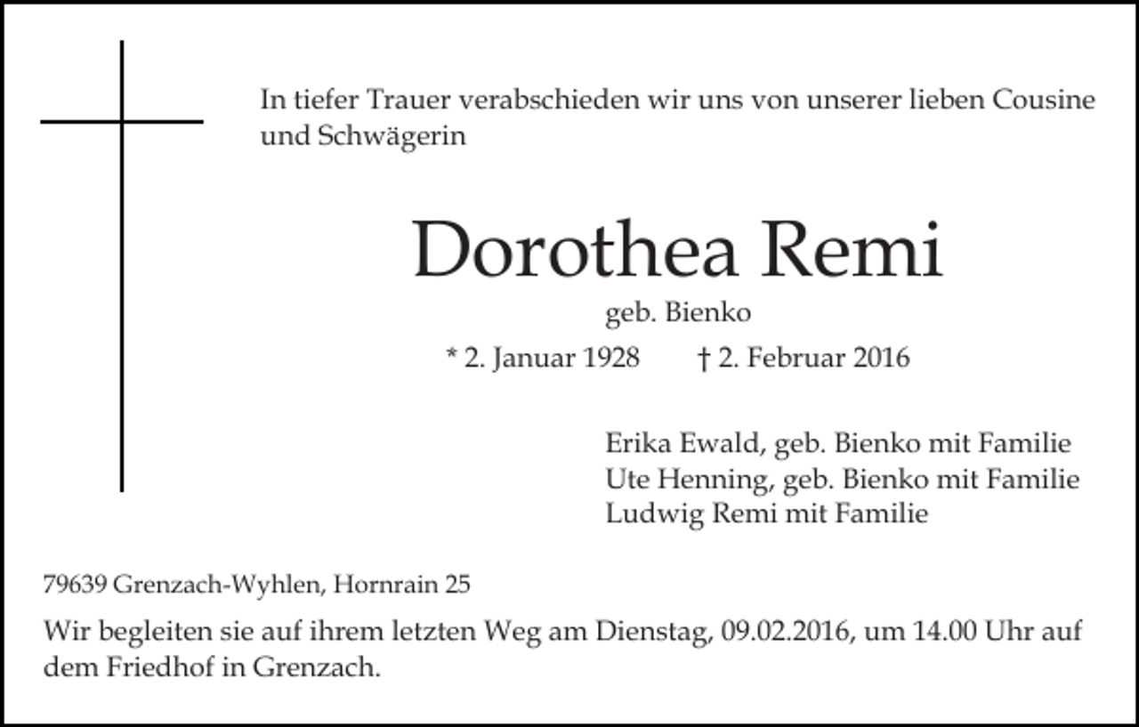 <p>In tiefer Trauer verabschieden wir uns von unserer lieben Cousine<br />und Schwägerin</p><p>Dorothea Remi<br />geb. Bienko</p><p>* 2. Januar 1928</p><p>† 2. Februar 2016</p><p>Erika Ewald, geb. Bienko mit Familie<br />Ute Henning, geb. Bienko mit Familie<br />Ludwig Remi mit Familie<br />79639 Grenzach-Wyhlen, Hornrain 25</p><p>Wir begleiten sie auf ihrem letzten Weg am Dienstag, 09.02.2016, um 14.00 Uhr auf<br />dem Friedhof in Grenzach.</p>