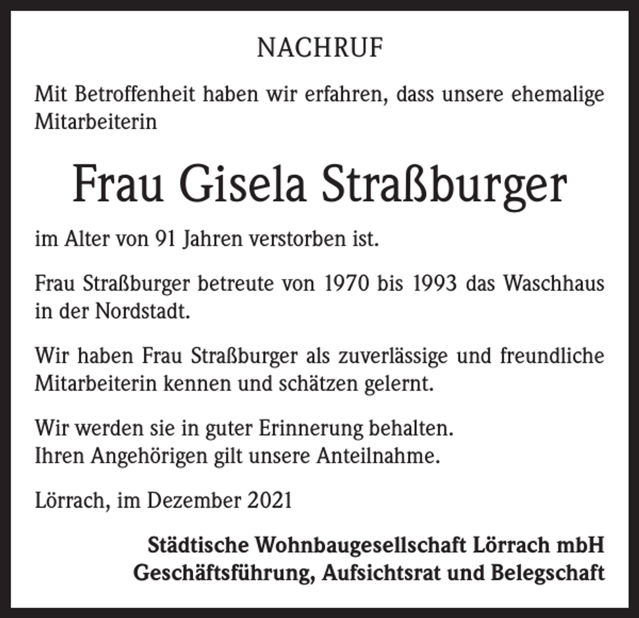 <p>NACHRUF<br />Mit Betroffenheit haben wir erfahren, dass unsere ehemalige<br />Mitarbeiterin</p><p>Frau Gisela Straßburger<br />im Alter von 91 Jahren verstorben ist.<br />Frau Straßburger betreute von 1970 bis 1993 das Waschhaus<br />in der Nordstadt.<br />Wir haben Frau Straßburger als zuverlässige und freundliche<br />Mitarbeiterin k­ ennen und schätzen gelernt.<br />Wir werden sie in guter Erinnerung behalten.<br />Ihren Angehörigen gilt unsere ­Anteilnahme.<br />Lörrach, im Dezember 2021<br />Städtische Wohnbaugesellschaft Lörrach mbH<br />Geschäftsführung, Aufsichtsrat und Belegschaft</p>