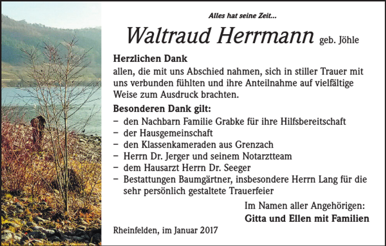 <p>Alles hat seine Zeit…</p><p>Waltraud Herrmann geb. Jöhle<br />Herzlichen Dank<br />allen, die mit uns Abschied nahmen, sich in stiller Trauer mit<br />uns verbunden fühlten und ihre Anteilnahme auf vielfältige<br />Weise zum Ausdruck brachten.<br />Besonderen Dank gilt:<br />– den Nachbarn Familie Grabke für ihre Hilfsbereitschaft<br />– der Hausgemeinschaft<br />– den Klassenkameraden aus Grenzach<br />– Herrn Dr. Jerger und seinem Notarztteam<br />– dem Hausarzt Herrn Dr. Seeger<br />– Bestattungen Baumgärtner, insbesondere Herrn Lang für die<br />sehr persönlich gestaltete Trauerfeier<br />Im Namen aller Angehörigen:<br />Gitta und Ellen mit Familien<br />Rheinfelden, im Januar 2017</p>
