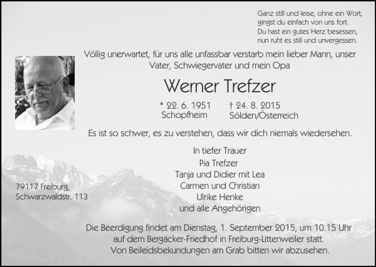 <p>Ganz still und leise, ohne ein Wort,<br />gingst du einfach von uns fort.<br />Du hast ein gutes Herz besessen,<br />nun ruht es still und unvergessen.</p><p>Völlig unerwartet, für uns alle unfassbar verstarb mein lieber Mann, unser<br />Vater, Schwiegervater und mein Opa</p><p>Werner Trefzer<br />* 22. 6. 1951<br />Schopfheim</p><p>† 24. 8. 2015<br />Sölden/Österreich</p><p>Es ist so schwer, es zu verstehen, dass wir dich niemals wiedersehen.</p><p>79117 Freiburg,<br />Schwarzwaldstr. 113</p><p>In tiefer Trauer<br />Pia Trefzer<br />Tanja und Didier mit Lea<br />Carmen und Christian<br />Ulrike Henke<br />und alle Angehörigen</p><p>Die Beerdigung findet am Dienstag, 1. September 2015, um 10.15 Uhr<br />auf dem Bergäcker-Friedhof in Freiburg-Littenweiler statt.<br />Von Beileidsbekundungen am Grab bitten wir abzusehen.</p>