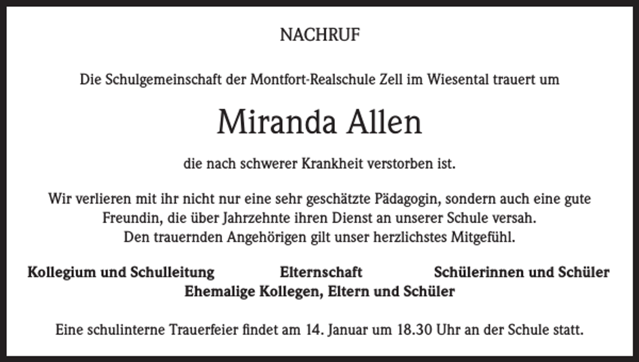 <p>NACHRUF<br />Die Schulgemeinschaft der Montfort-Realschule Zell im Wiesental trauert um</p><p>Miranda Allen<br />die nach schwerer Krankheit verstorben ist.<br />Wir verlieren mit ihr nicht nur eine sehr geschätzte Pädagogin, sondern auch eine gute<br />Freundin, die über Jahrzehnte ihren Dienst an unserer Schule versah.<br />Den trauernden Angehörigen gilt unser herzlichstes Mitgefühl.<br />Kollegium und Schulleitung<br />Elternschaft<br />Schülerinnen und Schüler<br />Ehemalige Kollegen, Eltern und Schüler<br />Eine schulinterne Trauerfeier findet am 14. Januar um 18.30 Uhr an der Schule statt.</p>