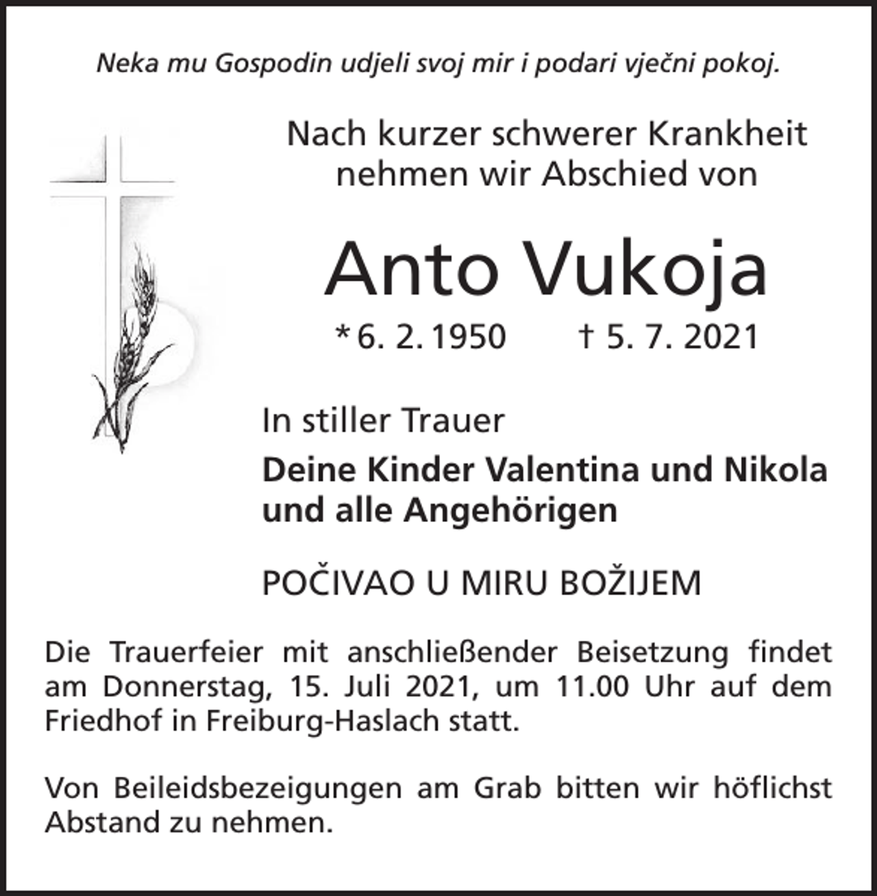 <p>Neka mu Gospodin udjeli svoj mir i podari vjecˇni pokoj.</p><p>Nach kurzer schwerer Krankheit<br />nehmen wir Abschied von</p><p>Anto Vukoja<br />* 6. 2. 1950 † 5. 7. 2021<br />In stiller Trauer<br />Deine Kinder Valentina und Nikola<br />und alle Angehörigen<br />POCˇ IVAO U MIRU BOŽIJEM<br />Die Trauerfeier mit anschließender Beisetzung ­<br />findet<br />am Donnerstag, 15. Juli 2021, um 11.00 Uhr auf dem<br />Friedhof in Freiburg-Haslach statt.<br />Von Beileidsbezeigungen am Grab bitten wir ­höflichst<br />­Abstand zu nehmen.</p>