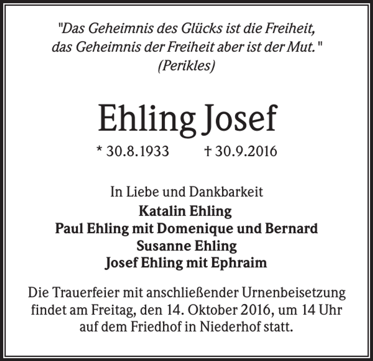 <p>"Das Geheimnis des Glücks ist die Freiheit,<br />das Geheimnis der Freiheit aber ist der Mut."<br />(Perikles)</p><p>Ehling Josef<br />* 30.8.1933</p><p>† 30.9.2016</p><p>In Liebe und Dankbarkeit<br />Katalin Ehling<br />Paul Ehling mit Domenique und Bernard<br />Susanne Ehling<br />Josef Ehling mit Ephraim<br />Die Trauerfeier mit anschließender Urnenbeisetzung<br />findet am Freitag, den 14. Oktober 2016, um 14 Uhr<br />auf dem Friedhof in Niederhof statt.</p>