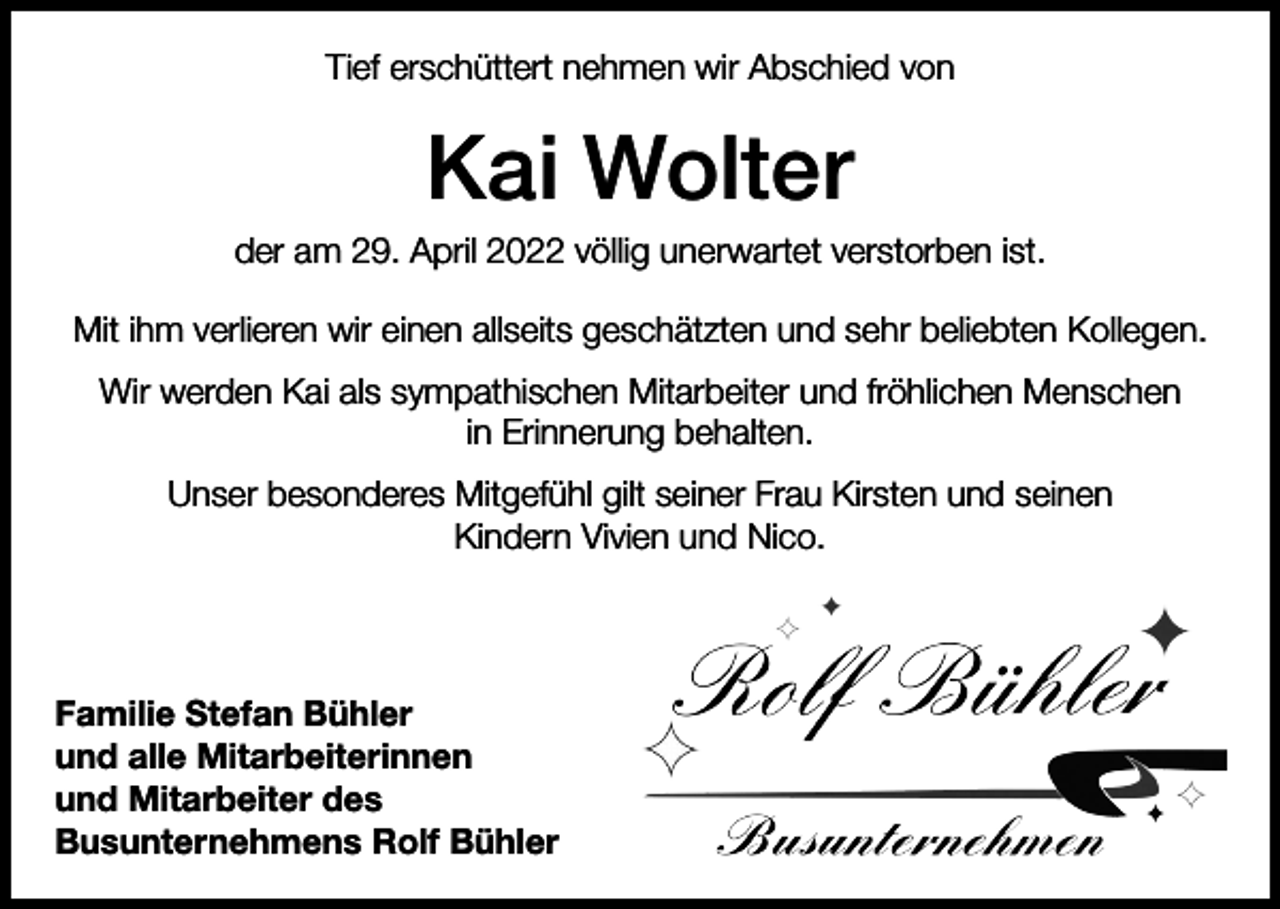 <p>Tief erschüttert nehmen wir Abschied von</p><p>Kai Wolter<br />der am 29. April 2022 völlig unerwartet verstorben ist.<br />Mit ihm verlieren wir einen allseits geschätzten und sehr beliebten Kollegen.<br />Wir werden Kai als sympathischen Mitarbeiter und fröhlichen Menschen<br />in Erinnerung behalten.<br />Unser besonderes Mitgefühl gilt seiner Frau Kirsten und seinen<br />Kindern Vivien und Nico.</p><p>Familie Stefan Bühler<br />und alle Mitarbeiterinnen<br />und Mitarbeiter des<br />Busunternehmens Rolf Bühler</p>