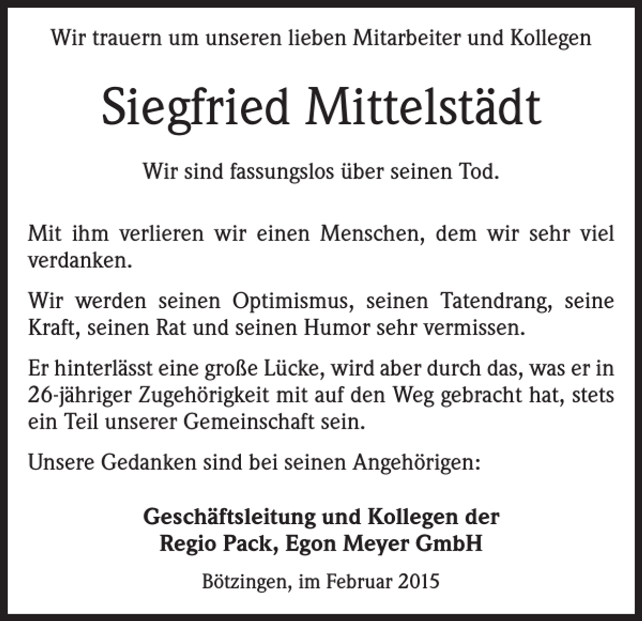 <p>Wir trauern um unseren lieben Mitarbeiter und Kollegen</p><p>Siegfried Mittelstädt<br />Wir sind fassungslos über seinen Tod.<br />Mit ihm verlieren wir einen Menschen, dem wir sehr viel<br />verdanken.<br />Wir werden seinen Optimismus, seinen Tatendrang, seine<br />Kraft, seinen Rat und seinen Humor sehr vermissen.<br />Er hinterlässt eine große Lücke, wird aber durch das, was er in<br />26-jähriger Zugehörigkeit mit auf den Weg gebracht hat, stets<br />ein Teil unserer Gemeinschaft sein.<br />Unsere Gedanken sind bei seinen Angehörigen:<br />Geschäftsleitung und Kollegen der<br />Regio Pack, Egon Meyer GmbH<br />Bötzingen, im Februar 2015</p>