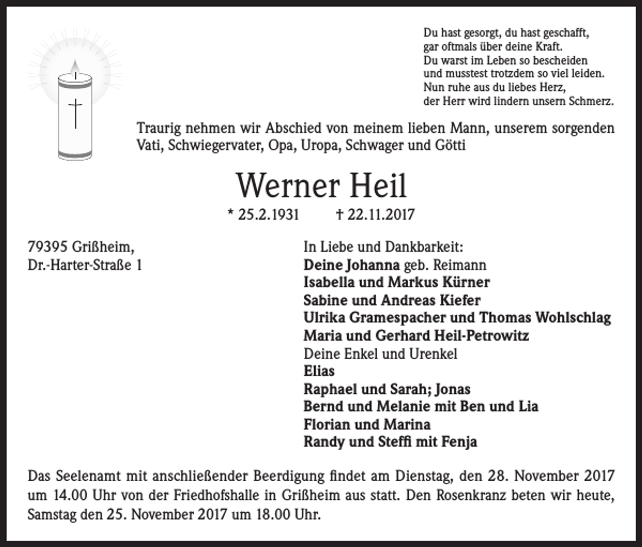 <p>Du hast gesorgt, du hast geschafft,<br />gar oftmals über deine Kraft.<br />Du warst im Leben so bescheiden<br />und musstest trotzdem so viel leiden.<br />Nun ruhe aus du liebes Herz,<br />der Herr wird lindern unsern Schmerz.</p><p>Traurig nehmen wir Abschied von meinem lieben Mann, unserem sorgenden<br />Vati, Schwiegervater, Opa, Uropa, Schwager und Götti</p><p>Werner Heil</p><p>* 25.2.1931</p><p>† 22.11.2019395 Grißheim,<br />In Liebe und Dankbarkeit:<br />Dr.-Harter-Straße 1 Deine Johanna geb. Reimann<br />Isabella und Markus Kürner<br />Sabine und Andreas Kiefer<br />Ulrika Gramespacher und Thomas Wohlschlag<br />Maria und Gerhard Heil-Petrowitz<br />Deine Enkel und Urenkel<br />Elias<br />Raphael und Sarah; Jonas<br />Bernd und Melanie mit Ben und Lia<br />Florian und Marina<br />Randy und Steffi mit Fenja<br />Das Seelenamt mit anschließender Beerdigung findet am Dienstag, den 28. November 2017<br />um 14.00 Uhr von der Friedhofshalle in Grißheim aus statt. Den Rosenkranz beten wir heute,<br />Samstag den 25. November 2017 um 18.00 Uhr.</p>