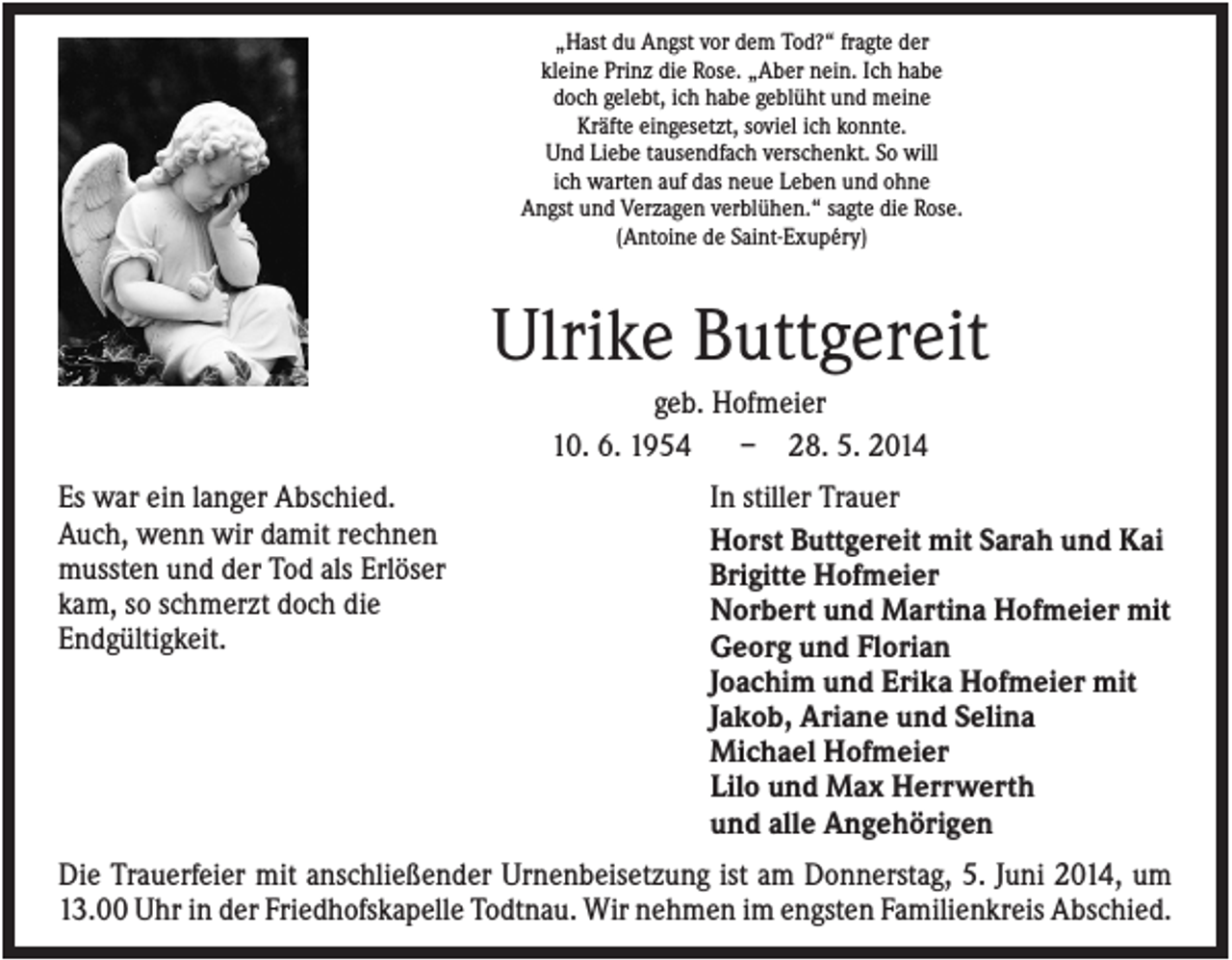 <p>„Hast du Angst vor dem Tod?“ fragte der<br />kleine Prinz die Rose. „Aber nein. Ich habe<br />doch gelebt, ich habe geblüht und meine<br />Kräfte eingesetzt, soviel ich konnte.<br />Und Liebe tausendfach verschenkt. So will<br />ich warten auf das neue Leben und ohne<br />Angst und Verzagen verblühen.“ sagte die Rose.<br />(Antoine de Saint-Exupéry)</p><p>Ulrike Buttgereit<br />geb. Hofmeier<br />10. 6. 1954<br />– 28. 5. 2014<br />Es war ein langer Abschied.<br />Auch, wenn wir damit rechnen<br />mussten und der Tod als Erlöser<br />kam, so schmerzt doch die<br />Endgültigkeit.</p><p>In stiller Trauer<br />Horst Buttgereit mit Sarah und Kai<br />Brigitte Hofmeier<br />Norbert und Martina Hofmeier mit<br />Georg und Florian<br />Joachim und Erika Hofmeier mit<br />Jakob, Ariane und Selina<br />Michael Hofmeier<br />Lilo und Max Herrwerth<br />und alle Angehörigen</p><p>Die Trauerfeier mit anschließender Urnenbeisetzung ist am Donnerstag, 5. Juni 2014, um<br />13.00 Uhr in der Friedhofskapelle Todtnau. Wir nehmen im engsten Familienkreis Abschied.</p>