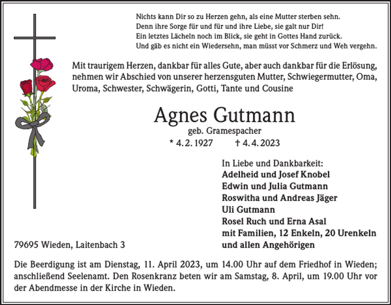 <p>Nichts kann Dir so zu Herzen gehn, als eine Mutter sterben sehn.<br />Denn ihre Sorge für und für und ihre Liebe, sie galt nur Dir!<br />Ein letztes Lächeln noch im Blick, sie geht in Gottes Hand zurück.<br />Und gäb es nicht ein Wiedersehn, man müsst vor Schmerz und Weh vergehn.</p><p>Mit traurigem Herzen, dankbar für alles Gute, aber auch dankbar für die Erlösung,<br />nehmen wir Abschied von unserer herzensguten Mutter, Schwiegermutter, Oma,<br />Uroma, Schwester, Schwägerin, Gotti, Tante und Cousine</p><p>Agnes Gutmann<br />geb. Gramespacher<br />* 4. 2. 1927 † 4. 4. 2023</p><p>79695 Wieden, Laitenbach 3</p><p>In Liebe und Dankbarkeit:<br />Adelheid und Josef Knobel<br />Edwin und Julia Gutmann<br />Roswitha und Andreas Jäger<br />Uli Gutmann<br />Rosel Ruch und Erna Asal<br />mit Familien, 12 Enkeln, 20 Urenkeln<br />und allen Angehörigen</p><p>Die Beerdigung ist am Dienstag, 11. April 2023, um 14.00 Uhr auf dem Friedhof in Wieden;<br />anschließend Seelenamt. Den Rosenkranz beten wir am Samstag, 8. April, um 19.00 Uhr vor<br />der Abendmesse in der Kirche in Wieden.</p>
