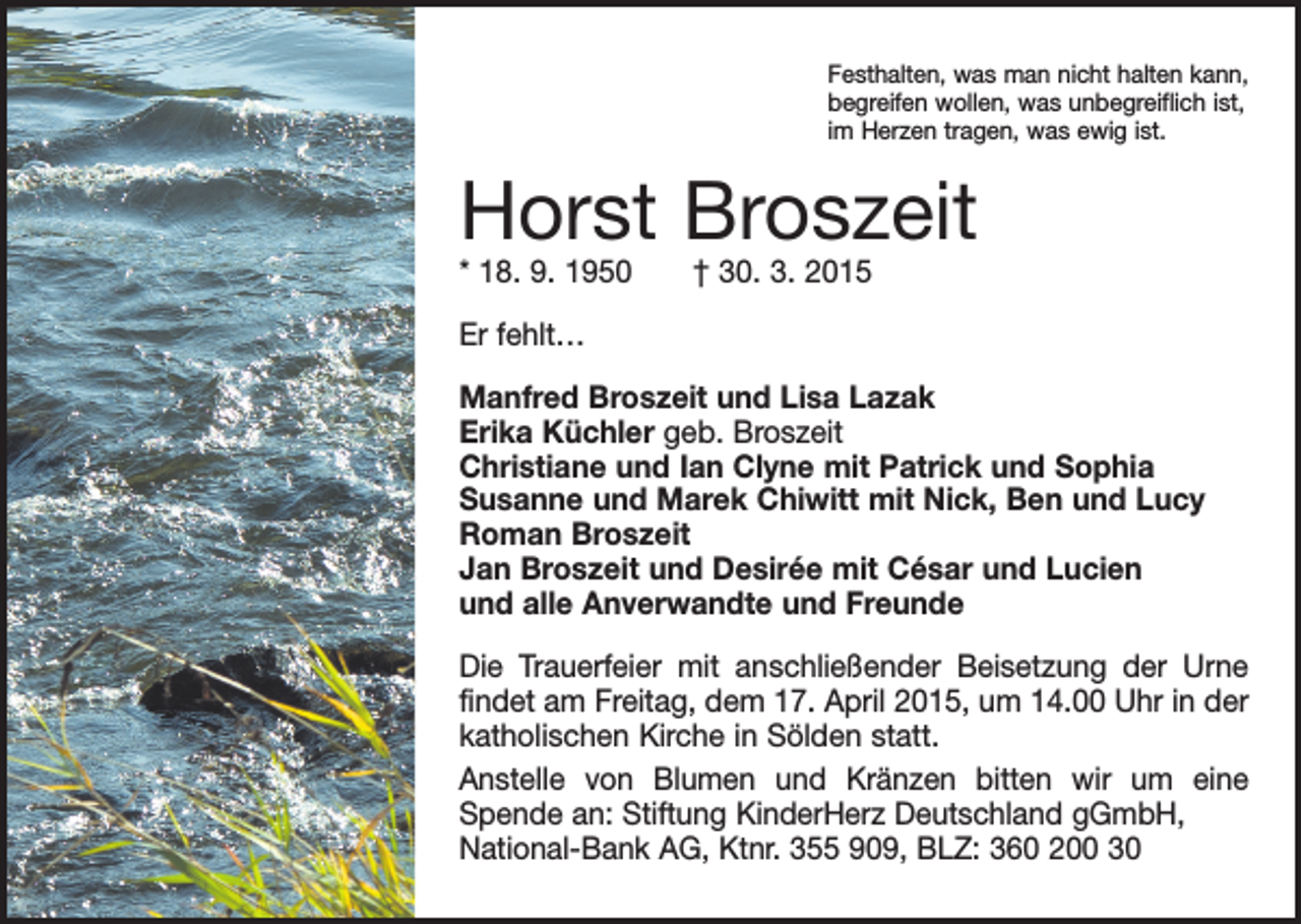<p>Festhalten, was man nicht halten kann,<br />begreifen wollen, was unbegreiflich ist,<br />im Herzen tragen, was ewig ist.</p><p>Horst Broszeit<br />* 18. 9. 1950 † 30. 3. 2015<br />Er fehlt…<br />Manfred Broszeit und Lisa Lazak<br />Erika Küchler geb. Broszeit<br />Christiane und Ian Clyne mit Patrick und Sophia<br />Susanne und Marek Chiwitt mit Nick, Ben und Lucy<br />Roman Broszeit<br />Jan Broszeit und Desirée mit César und Lucien<br />und alle Anverwandte und Freunde<br />Die Trauerfeier mit anschließender Beisetzung der Urne<br />findet am Freitag, dem 17. April 2015, um 14.00 Uhr in der<br />katholischen Kirche in Sölden statt.<br />Anstelle von Blumen und Kränzen bitten wir um eine<br />Spende an: Stiftung KinderHerz Deutschland gGmbH,<br />National-Bank AG, Ktnr. 355 909, BLZ: 360 200 30</p>