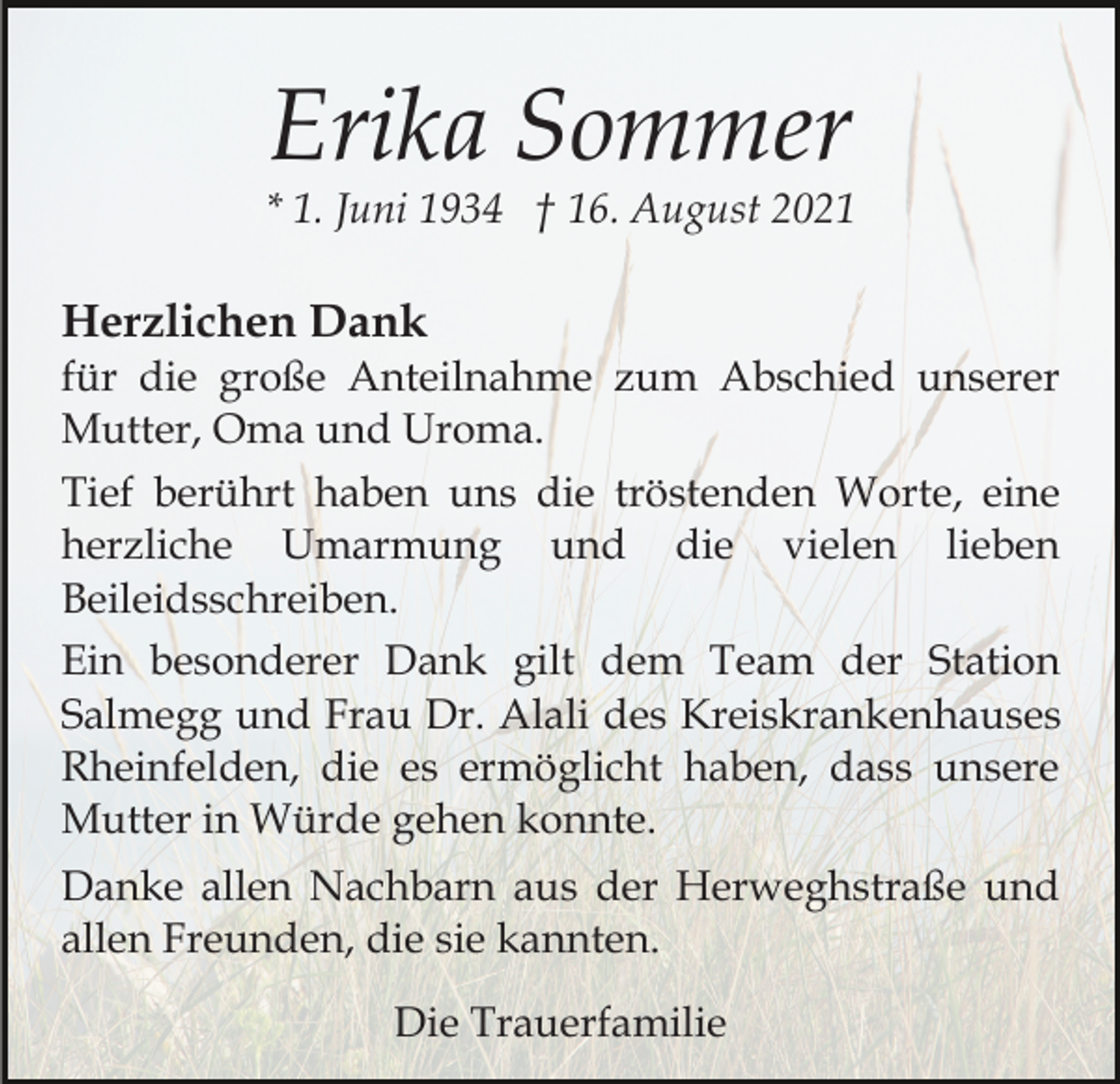 <p>Erika Sommer<br />* 1. Juni 1934 † 16. August 2021</p><p>Herzlichen Dank<br />für die große Anteilnahme zum Abschied unserer<br />Mutter, Oma und Uroma.<br />Tief berührt haben uns die tröstenden Worte, eine<br />herzliche Umarmung und die vielen lieben<br />Beileidsschreiben.<br />Ein besonderer Dank gilt dem Team der Station<br />Salmegg und Frau Dr. Alali des Kreiskrankenhauses<br />Rheinfelden, die es ermöglicht haben, dass unsere<br />Mutter in Würde gehen konnte.<br />Danke allen Nachbarn aus der Herweghstraße und<br />allen Freunden, die sie kannten.<br />Die Trauerfamilie</p>