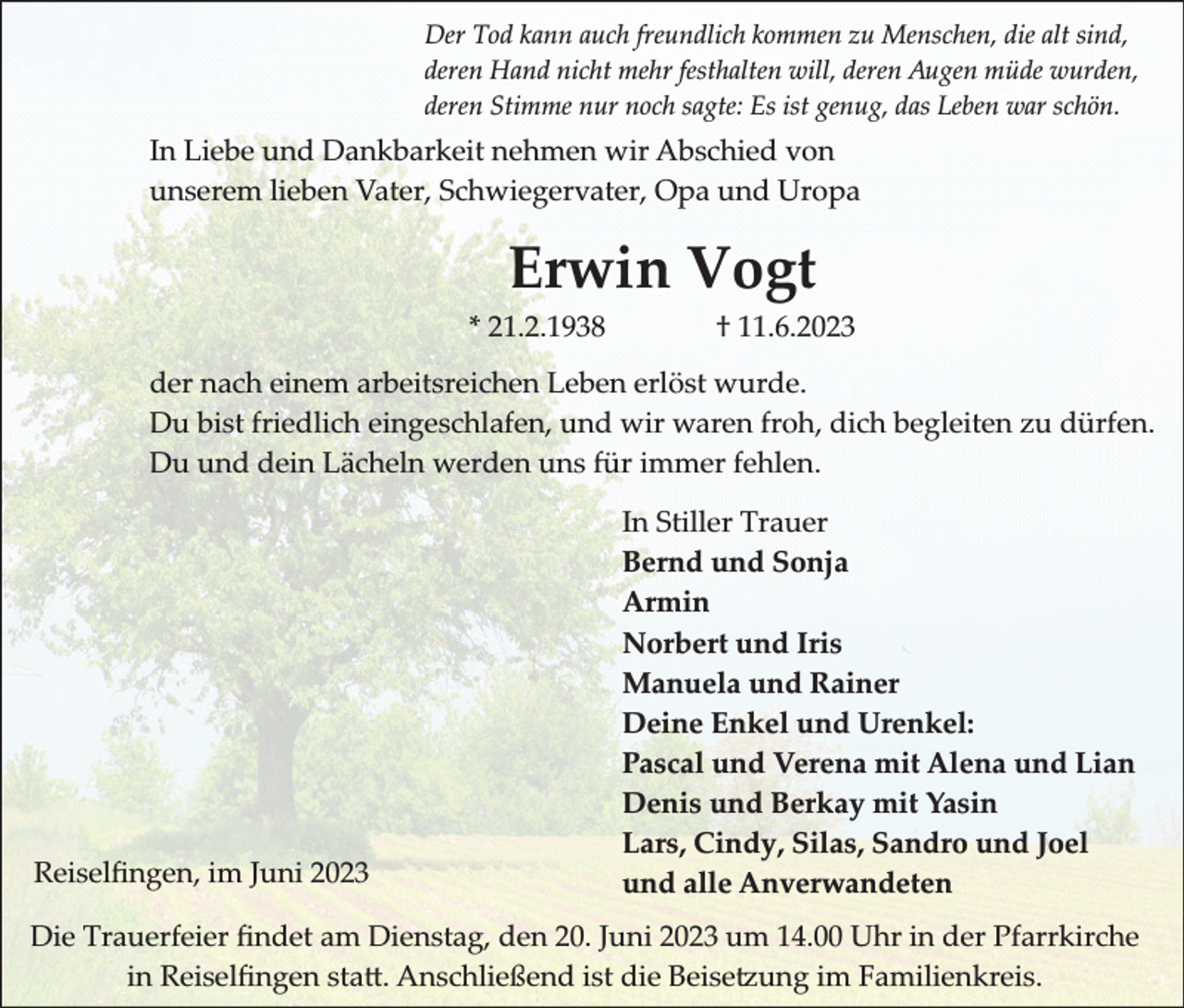 <p>Der Tod kann auch freundlich kommen zu Menschen, die alt sind,<br />deren Hand nicht mehr festhalten will, deren Augen müde wurden,<br />deren Stimme nur noch sagte: Es ist genug, das Leben war schön.</p><p>In Liebe und Dankbarkeit nehmen wir Abschied von<br />unserem lieben Vater, Schwiegervater, Opa und Uropa</p><p>Erwin Vogt<br />* 21.2.1938</p><p>† 11.6.2023</p><p>der nach einem arbeitsreichen Leben erlöst wurde.<br />Du bist friedlich eingeschlafen, und wir waren froh, dich begleiten zu dürfen.<br />Du und dein Lächeln werden uns für immer fehlen.</p><p>Reiselﬁngen, im Juni 2023</p><p>In Stiller Trauer<br />Bernd und Sonja<br />Armin<br />Norbert und Iris<br />Manuela und Rainer<br />Deine Enkel und Urenkel:<br />Pascal und Verena mit Alena und Lian<br />Denis und Berkay mit Yasin<br />Lars, Cindy, Silas, Sandro und Joel<br />und alle Anverwandeten</p><p>Die Trauerfeier ﬁndet am Dienstag, den 20. Juni 2023 um 14.00 Uhr in der Pfarrkirche<br />in Reiselﬁngen sta�. Anschlie�end ist die �eise�ung im �amilienkreis.</p>