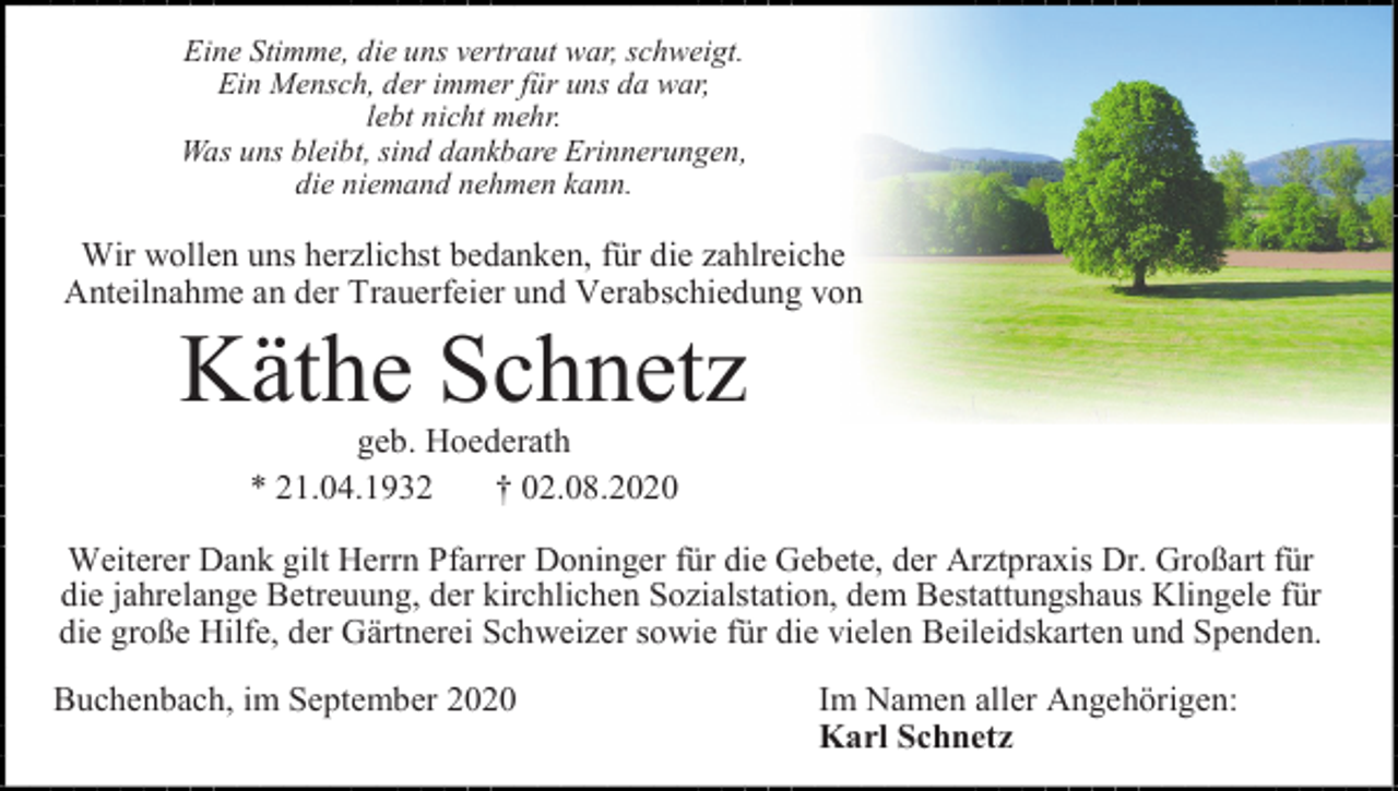 <p>Eine Stimme, die uns vertraut war, schweigt.<br />Ein Mensch, der immer für uns da war,<br />lebt nicht mehr.<br />Was uns bleibt, sind dankbare Erinnerungen,<br />die niemand nehmen kann.</p><p>Wir wollen uns herzlichst bedanken, für die zahlreiche<br />Anteilnahme an der Trauerfeier und Verabschiedung von</p><p>Käthe Schnetz<br />geb. Hoederath<br />* 21.04.1932<br />† 02.08.2020<br />Weiterer Dank gilt Herrn Pfarrer Doninger für die Gebete, der Arztpraxis Dr. Großart für<br />die jahrelange Betreuung, der kirchlichen Sozialstation, dem Bestattungshaus Klingele für<br />die große Hilfe, der Gärtnerei Schweizer sowie für die vielen Beileidskarten und Spenden.<br />Buchenbach, im September 2020</p><p>Im Namen aller Angehörigen:<br />Karl Schnetz</p>